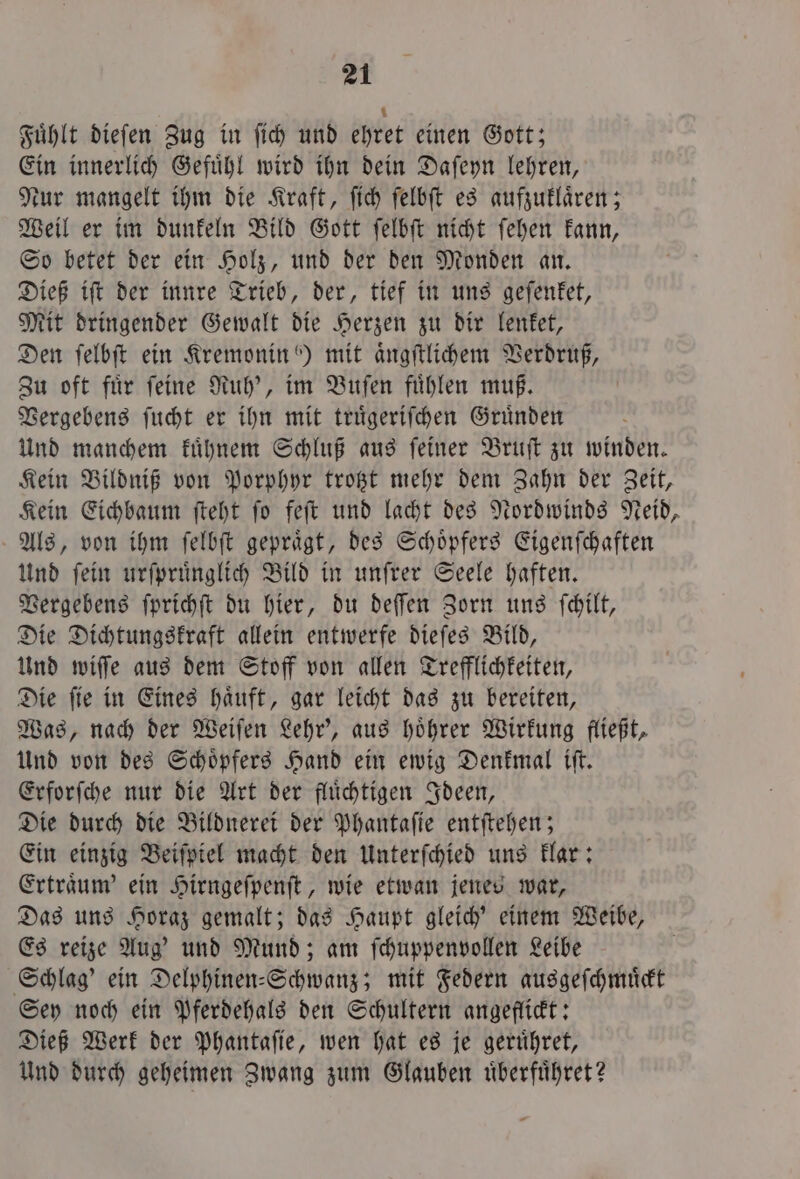 Fuͤhlt dieſen Zug in ſich und ehret einen Gott; Ein innerlich Gefuͤhl wird ihn dein Daſeyn lehren, Nur mangelt ihm die Kraft, ſich ſelbſt es aufzuklaͤren; Weil er im dunkeln Bild Gott ſelbſt nicht ſehen kann, So betet der ein Holz, und der den Monden an. Dieß iſt der innre Trieb, der, tief in uns geſenket, Mit dringender Gewalt die Herzen zu dir lenket, Den ſelbſt ein Kremonin “) mit aͤngſtlichem Verdruß, Zu oft fuͤr ſeine Ruh', im Buſen fuͤhlen muß. Vergebens ſucht er ihn mit truͤgeriſchen Gruͤnden Und manchem kuͤhnem Schluß aus ſeiner Bruſt zu winden. Kein Bildniß von Porphyr trotzt mehr dem Zahn der Zeit, Kein Eichbaum ſteht ſo feſt und lacht des Nordwinds Neid, Als, von ihm ſelbſt gepraͤgt, des Schoͤpfers Eigenſchaften Und ſein urſpruͤnglich Bild in unſrer Seele haften. Vergebens ſprichſt du hier, du deſſen Zorn uns ſchilt, Die Dichtungskraft allein entwerfe dieſes Bild, Und wiſſe aus dem Stoff von allen Trefflichkeiten, Die ſie in Eines haͤuft, gar leicht das zu bereiten, Was, nach der Weiſen Lehr', aus hoͤhrer Wirkung fließt, Und von des Schoͤpfers Hand ein ewig Denkmal iſt. Erforſche nur die Art der fluͤchtigen Ideen, Die durch die Bildnerei der Phantaſie entſtehen; Ein einzig Beiſpiel macht den Unterſchied uns klar: Ertraͤum' ein Hirngeſpenſt, wie etwan jenes war, Das uns Horaz gemalt; das Haupt gleich' einem Weibe, Es reize Aug' und Mund; am ſchuppenvollen Leibe Schlag’ ein Delphinen⸗-Schwanz; mit Federn ausgeſchmuͤckt Sey noch ein Pferdehals den Schultern angeflickt: Dieß Werk der Phantaſie, wen hat es je geruͤhret, Und durch geheimen Zwang zum Glauben uͤberfuͤhret?