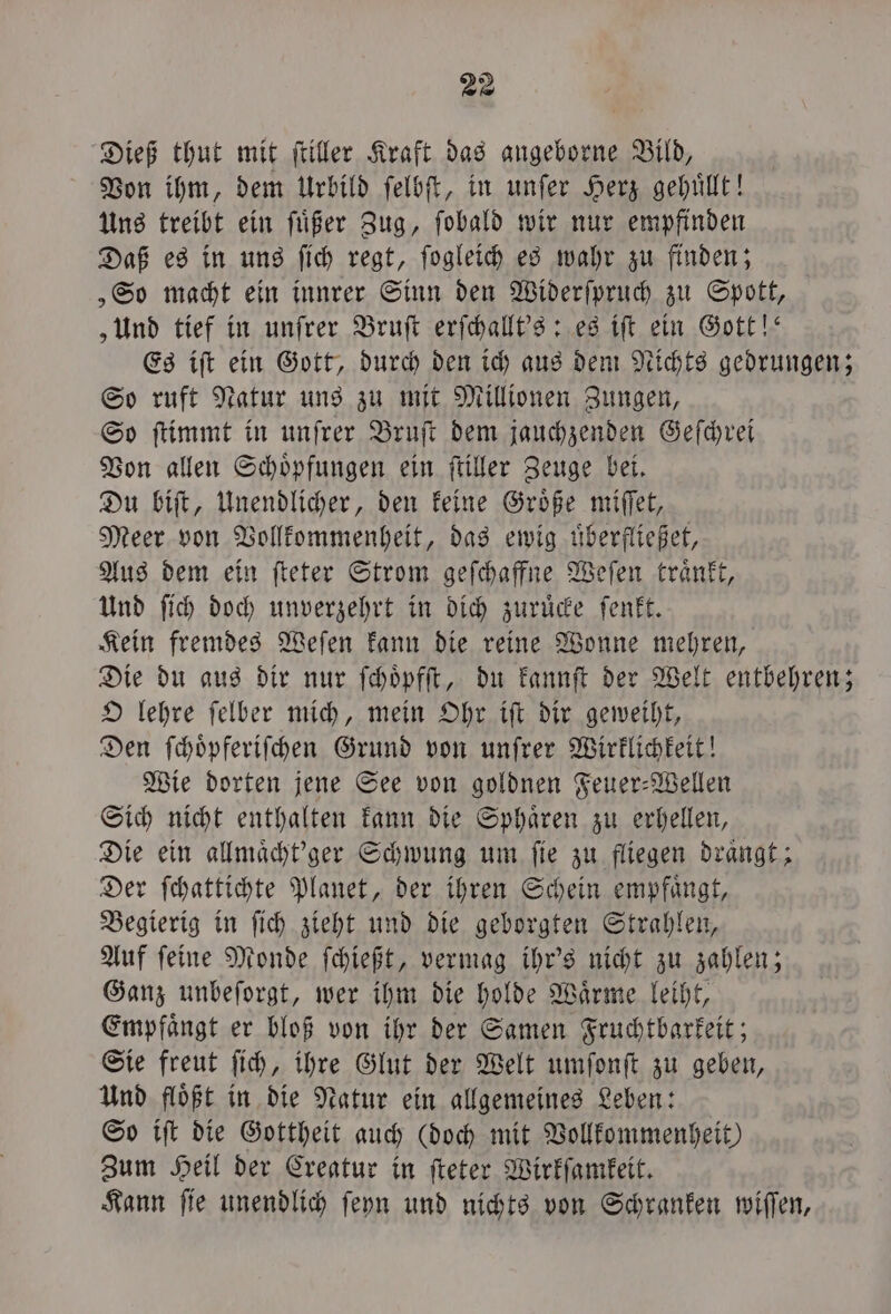 Dieß thut mit ſtiller Kraft das angeborne Bild, Von ihm, dem Urbild ſelbſt, in unſer Herz gehuͤllt! Uns treibt ein ſuͤßer Zug, ſobald wir nur empfinden Daß es in uns ſich regt, ſogleich es wahr zu finden; „So macht ein innrer Sinn den Widerſpruch zu Spott, „Und tief in unſrer Bruſt erſchallt's: es iſt ein Gott!“ Es iſt ein Gott, durch den ich aus dem Nichts gedrungen; So ruft Natur uns zu mit Millionen Zungen, So ſtimmt in unſrer Bruſt dem jauchzenden Geſchrei Von allen Schoͤpfungen ein ſtiller Zeuge bei. Du biſt, Unendlicher, den keine Groͤße miſſet, Meer von Vollkommenheit, das ewig uͤberfließet, Aus dem ein ſteter Strom geſchaffne Weſen traͤnkt, Und ſich doch unverzehrt in dich zuruͤcke ſenkt. Kein fremdes Weſen kann die reine Wonne mehren, Die du aus dir nur ſchoͤpfſt, du kannſt der Welt entbehren; O lehre ſelber mich, mein Ohr iſt dir geweiht, Den ſchoͤpferiſchen Grund von unſrer Wirklichkeit! Wie dorten jene See von goldnen Feuer-Wellen Sich nicht enthalten kann die Sphaͤren zu erhellen, Die ein allmaͤcht'ger Schwung um fie zu fliegen draͤngt; Der ſchattichte Planet, der ihren Schein empfängt, Begierig in ſich zieht und die geborgten Strahlen, Auf ſeine Monde ſchießt, vermag ihr's nicht zu zahlen; Ganz unbeſorgt, wer ihm die holde Waͤrme leiht, Empfaͤngt er bloß von ihr der Samen Fruchtbarkeit; Sie freut ſich, ihre Glut der Welt umſonſt zu geben, Und floͤßt in die Natur ein allgemeines Leben: So iſt die Gottheit auch (doch mit Vollkommenheit) Zum Heil der Creatur in ſteter Wirkſamkeit. Kann ſie unendlich ſeyn und nichts von Schranken wiſſen,