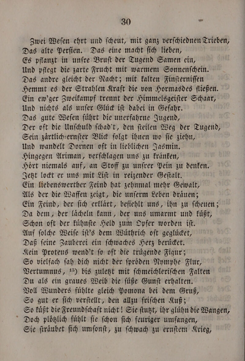 Zwei Weſen ehrt und ſcheut, mit ganz verſchiednen Trieben, Das alte Perſien. Das eine macht ſich lieben, Es pflanzt in unſre Bruſt der Tugend Samen ein, Und pflegt die zarte Frucht mit warmem Sonnenſchein. Das andre gleicht der Nacht; mit kalten Finſterniſſen Hemmt es der Strahlen Kraft die von Hormasdes fließen. Ein ew'ger Zweikampf trennt der Himmelsgeiſter Schaar, Und nichts als unſer Gluͤck iſt dabei in Gefahr. Das gute Weſen fuͤhrt die unerfahrne Jugend, Der oft die Unſchuld ſchad't, den ſteilen Weg der Tugend, Sein zaͤrtlich-ernſter Blick folgt ihnen wo fie ziehn, Und wandelt Dornen oft in lieblichen Jasmin. Hingegen Ariman, verſchlagen uns zu kraͤnken, Hoͤrt niemals auf, an Stoff zu unſrer Pein zu denken. Jetzt lockt er uns mit Liſt in reizender Geſtalt. Ein liebenswerther Feind hat zehnmal mehr Gewalt, Als der die Waffen zeigt, die unſerm Leben draͤuen; Ein Feind, der ſich erklaͤrt, befiehlt uns, ihn zu ſcheuen; Da dem, der laͤcheln kann, der uns umarmt und kuͤßt, Schon oft der kuͤhnſte Held zum Opfer worden iſt. Auf ſolche Weiſe iſt's dem Wuͤthrich oft gegluͤcket, Daß feine Zauberei ein ſchwaches Herz beruͤcket. Kein Proteus wend't ſo oft die truͤgende Figur; So vielfach ſah dich nicht der ſproͤden Nymphe Flur, Vertumnus, 15) bis zuletzt mit ſchmeichleriſchen Falten Du als ein graues Weib die ſuͤße Gunſt erhalten. Voll Wunders fuͤhlte gleich pomona bei dem Gruß, So gut er ſich verſtellt, den allzu friſchen Kuß; So kuͤßt die Freundſchaft nicht! Sie ſtutzt, ihr gluͤhn die Wangen, Doch ploͤtzlich fuͤhlt fie ſchon ſich feuriger umfangen, Sie ſtraͤubet ſich umſonſt, zu ſchwach zu ernſtem Krieg,