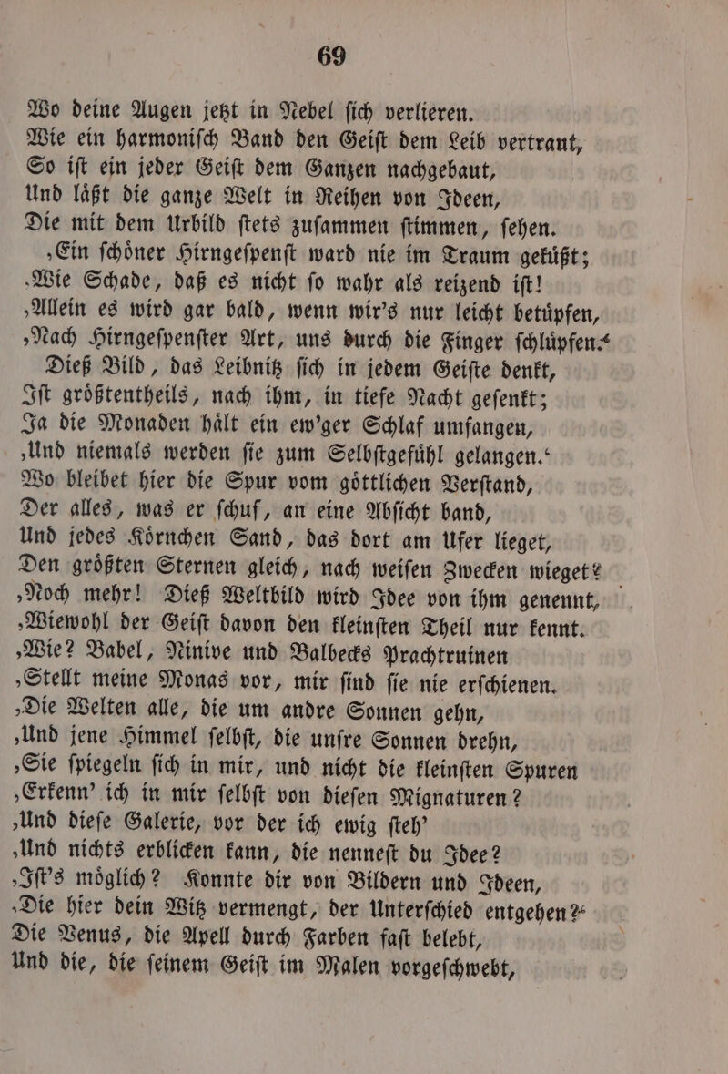 Wo deine Augen jetzt in Nebel fich verlieren. Wie ein harmoniſch Band den Geiſt dem Leib vertraut, So iſt ein jeder Geiſt dem Ganzen nachgebaut, Und laͤßt die ganze Welt in Reihen von Ideen, Die mit dem Urbild ſtets zuſammen ſtimmen, ſehen. ‚Ein ſchoͤner Hirngeſpenſt ward nie im Traum gekuͤßt; »Wie Schade, daß es nicht ſo wahr als reizend iſt! ‚Allein es wird gar bald, wenn wir's nur leicht betuͤpfen, „Nach Hirngeſpenſter Art, uns durch die Finger ſchluͤpfen. Dieß Bild, das Leibnitz ſich in jedem Geiſte denkt, Iſt groͤßtentheils, nach ihm, in tiefe Nacht geſenkt; Ja die Monaden haͤlt ein ew'ger Schlaf umfangen, ‚Und niemals werden fie zum Selbſtgefuͤhl gelangen.“ Wo bleibet hier die Spur vom goͤttlichen Verſtand, Der alles, was er ſchuf, an eine Abſicht band, Und jedes Koͤrnchen Sand, das dort am Ufer lieget, Den groͤßten Sternen gleich, nach weiſen Zwecken wieget? „Noch mehr! Dieß Weltbild wird Idee von ihm genennt, ‚Wiewohl der Geiſt davon den kleinſten Theil nur kennt. „Wie? Babel, Ninive und Balbecks Prachtruinen ‚Stellt meine Monas vor, mir ſind ſie nie erſchienen. ‚Die Welten alle, die um andre Sonnen gehn, ‚Und jene Himmel ſelbſt, die unſre Sonnen drehn, „Sie ſpiegeln ſich in mir, und nicht die kleinſten Spuren ‚Erfenn’ ich in mir ſelbſt von dieſen Mignaturen? „Und dieſe Galerie, vor der ich ewig ſteh' »Und nichts erblicken kann, die nenneſt du Idee? „Iſt's moͤglich? Konnte dir von Bildern und Ideen, ‚Die hier dein Witz vermengt, der Unterſchied entgehen? Die Venus, die Apell durch Farben faſt belebt, Und die, die ſeinem Geiſt im Malen vorgeſchwebt,