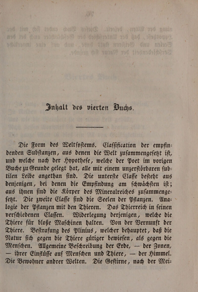 Inhalt des vierten Buchs. Die Form des Weltſyſtems. Claſſification der empfin- denden Subſtanzen, aus denen die Welt zuſammengeſetzt iſt, und welche nach der Hypotheſe, welche der Poet im vorigen Buche zu Grunde gelegt hat, alle mit einem unzerſtoͤrbaren fub- tilen Leibe angethan ſind. Die unterſte Claſſe beſteht aus denjenigen, bei denen die Empfindung am ſchwaͤchſten iſt; aus ihnen ſind die Koͤrper des Mineralreiches zuſammenge— ſetzt. Die zweite Claſſe ſind die Seelen der Pflanzen. Ana- logie der Pflanzen mit den Thieren. Das Thierreich in ſeinen verſchiedenen Claſſen. Widerlegung derjenigen, welche die Thiere fuͤr bloße Maſchinen halten. Von der Vernunft der Thiere. Beſtrafung des Plinius, welcher behauptet, daß die Natur ſich gegen die Thiere guͤtiger bewieſen, als gegen die Menſchen. Allgemeine Beſchreibung der Erde, — der Zonen, — ihrer Einfluͤſſe auf Menſchen und Thiere, — der Himmel. Die Bewohner andrer Welten. Die Geſtirne, nach der Mei⸗