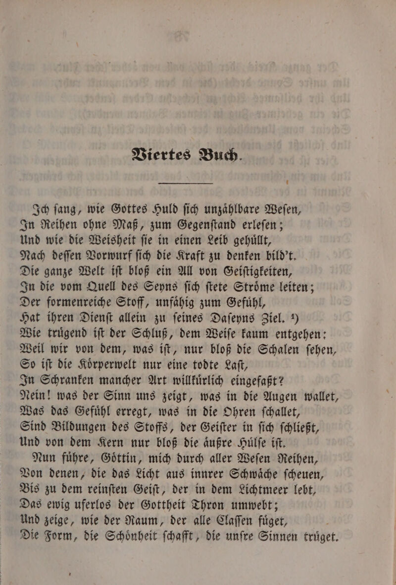 Viertes Buch. Ich ſang, wie Gottes Huld ſich unzaͤhlbare Weſen, In Reihen ohne Maß, zum Gegenſtand erleſen; Und wie die Weisheit ſie in einen Leib gehuͤllt, Nach deſſen Vorwurf ſich die Kraft zu denken bild't. Die ganze Welt iſt bloß ein All von Geiſtigkeiten, In die vom Quell des Seyns ſich ſtete Stroͤme leiten; Der formenreiche Stoff, unfaͤhig zum Gefuͤhl, Hat ihren Dienſt allein zu feines Daſeyns Ziel. ) Wie truͤgend iſt der Schluß, dem Weiſe kaum entgehen: Weil wir von dem, was iſt, nur bloß die Schalen ſehen, So iſt die Koͤrperwelt nur eine todte Laſt, In Schranken mancher Art willkuͤrlich eingefaßt? dein! was der Sinn uns zeigt, was in die Augen wallet, Was das Gefuͤhl erregt, was in die Ohren ſchallet, Sind Bildungen des Stoffs, der Geiſter in ſich ſchließt, Und von dem Kern nur bloß die aͤußre Huͤlſe iſt. Nun fuͤhre, Goͤttin, mich durch aller Weſen Reihen, Von denen, die das Licht aus innrer Schwaͤche ſcheuen, Bis zu dem reinſten Geiſt, der in dem Lichtmeer lebt, Das ewig uferlos der Gottheit Thron umwebt; Und zeige, wie der Raum, der alle Claſſen fuͤget, Die Form, die Schoͤnheit ſchafft, die unſre Sinnen truͤget.