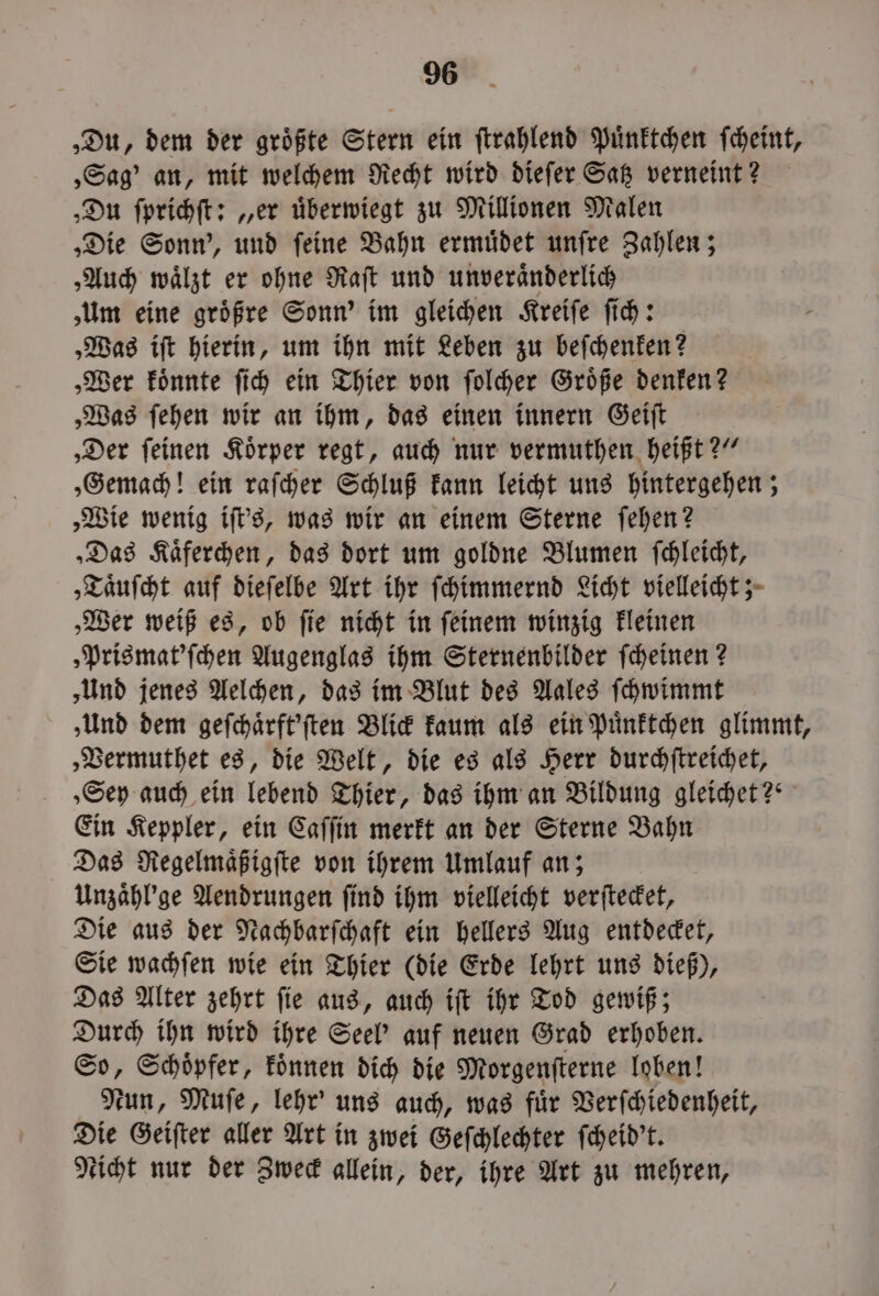 ‚Du, dem der größte Stern ein ſtrahlend Puͤnktchen ſcheint, „Sag' an, mit welchem Recht wird dieſer Satz verneint? „Du ſprichſt: „er uͤberwiegt zu Millionen Malen „Die Sonn', und ſeine Bahn ermuͤdet unſre Zahlen; „Auch waͤlzt er ohne Raſt und unveraͤnderlich ‚Um eine groͤßre Sonn’ im gleichen Kreiſe ſich: „Was iſt hierin, um ihn mit Leben zu beſchenken? „Wer koͤnnte ſich ein Thier von ſolcher Groͤße denken? „Was ſehen wir an ihm, das einen innern Geiſt ‚Der feinen Körper regt, auch nur vermuthen heißt?“ „Gemach! ein raſcher Schluß kann leicht uns hintergehen; „Wie wenig iſt's, was wir an einem Sterne ſehen? „Das Kaͤferchen, das dort um goldne Blumen ſchleicht, „Taͤuſcht auf dieſelbe Art ihr ſchimmernd Licht vielleicht; „Wer weiß es, ob ſie nicht in ſeinem winzig kleinen „Prismat'ſchen Augenglas ihm Sternenbilder ſcheinen? ‚Und jenes Aelchen, das im Blut des Aales ſchwimmt „Und dem geſchaͤrft'ſten Blick kaum als ein Puͤnktchen glimmt, „Vermuthet es, die Welt, die es als Herr durchſtreichet, „Sey auch ein lebend Thier, das ihm an Bildung gleichet?“ Ein Keppler, ein Caſſin merkt an der Sterne Bahn Das Regelmaͤßigſte von ihrem Umlauf an; Unzaͤhl'ge Aendrungen ſind ihm vielleicht verſtecket, Die aus der Nachbarſchaft ein hellers Aug entdecket, Sie wachſen wie ein Thier (die Erde lehrt uns dieß), Das Alter zehrt ſie aus, auch iſt ihr Tod gewiß; Durch ihn wird ihre Seel' auf neuen Grad erhoben. So, Schoͤpfer, koͤnnen dich die Morgenſterne loben! Nun, Muſe, lehr' uns auch, was fuͤr Verſchiedenheit, Die Geiſter aller Art in zwei Geſchlechter ſcheid't. eicht nur der Zweck allein, der, ihre Art zu mehren,