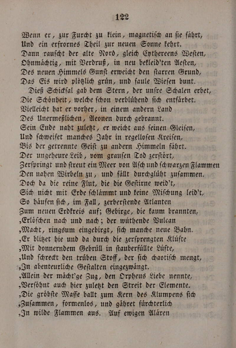 Wenn er, zur Furcht zu klein, magnetiſch an fie fahrt, Und ein erfrornes Theil zur neuen Sonne kehrt. Dann rauſcht der alte Nord, gleich Cythereens Weſten, Ohnmaͤchtig, mit Verdruß, in neu bekleid'ten Aeſten, Des neuen Himmels Gunſt erweicht den ſtarren Grund, Das Eis wird ploͤtzlich gruͤn, und faule Wieſen bunt. Dieß Schickſal gab dem Stern, der unſre Schalen erbet, Die Schoͤnheit, welche ſchon verbluͤhend ſich entfaͤrbet. Vielleicht hat er vorher, in einem andern Land Des Unermeßlichen, Aeonen durch gebrannt. Sein Ende naht zuletzt, er weicht aus ſeinen Gleiſen, Und ſchweifet manches Jahr in regelloſen Kreiſen, Bis der getrennte Geiſt zu andern Himmeln faͤhrt. Der ungeheure Leib, vom grauſen Tod zerſtoͤrt, Zerſpringt und ſtreut ein Meer von Aſch und ſchwarzen Flammen Den nahen Wirbeln zu, und faͤllt durchgluͤht zuſammen. Doch da die reine Flut, die die Geſtirne weid't, Sich nicht mit Erde ſchlaͤmmt und keine Miſchung leid't, So haͤufen ſich, im Fall, zerberſtende Atlanten Zum neuen Erdkreis auf; Gebirge, die kaum brannten, „Erloͤſchen nach und nach; der wuͤthende Vulcan „Macht, ringsum eingebirgt, ſich manche neue Bahn. „Er blitzet hie und da durch die zerſprengten Kluͤfte „Mit donnerndem Gebruͤll in ſtauberfuͤllte Luͤfte, „Und ſchreckt den trüben Stoff, der ſich chaotiſch mengt, „In abenteurliche Geſtalten eingezwaͤngt. „Allein der maͤcht'ge Zug, den Orpheus Liebe nennte, „Verſoͤhnt auch hier zuletzt den Streit der Elemente. „Die groͤbſte Maſſe ballt zum Kern des Klumpens ſich „Zuſammen, formenlos, und gaͤhret fuͤrchterlich „In wilde Flammen aus. Auf ewigen Alaͤren