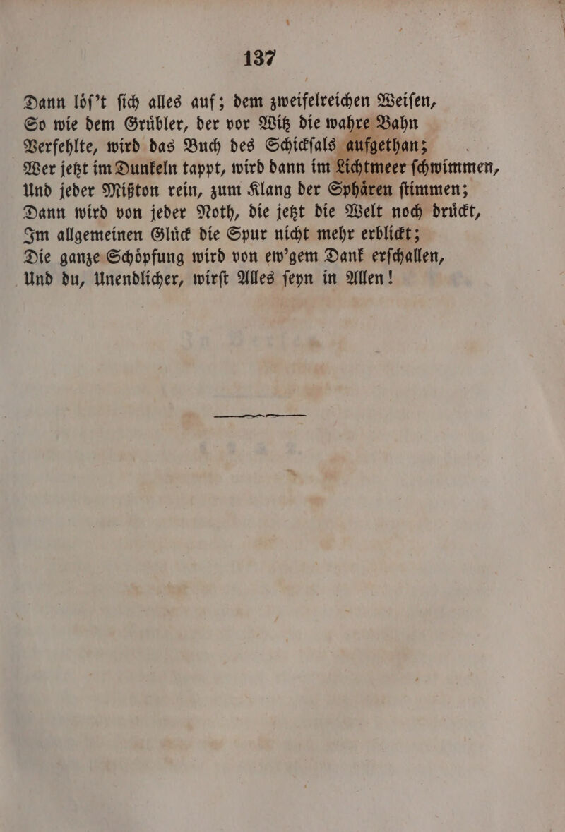 Dann loͤſ't fich alles auf; dem zweifelreihen Weiſen, So wie dem Gruͤbler, der vor Witz die wahre Bahn Verfehlte, wird das Buch des Schickſals aufgethan; Wer jetzt im Dunkeln tappt, wird dann im Lichtmeer ſchwimmen, Und jeder Mißton rein, zum Klang der Sphaͤren ſtimmen; Dann wird von jeder Noth, die jetzt die Welt noch druͤckt, Im allgemeinen Gluͤck die Spur nicht mehr erblickt; Die ganze Schoͤpfung wird von ew'gem Dank erſchallen, Und du, Unendlicher, wirſt Alles ſeyn in Allen!