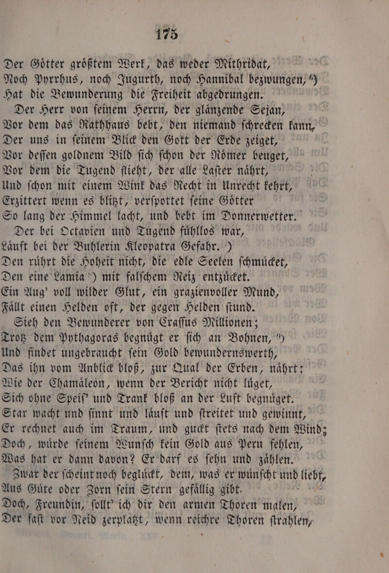 Der Götter größtem Werk, das weder Mithridat, Noch Pyrrhus, noch Jugurth, noch Hannibal bezwungen, ) Hat die Bewunderung die Freiheit abgedrungen. Der Herr von ſeinem Herrn, der glaͤnzende Sejan, Vor dem das Rathhaus bebt, den niemand ſchrecken kann, Der uns in ſeinem Blick den Gott der Erde zeiget, Vor deſſen goldnem Bild ſich ſchon der Roͤmer beuget, Vor dem die Tugend flieht, der alle Laſter naͤhrt, Und ſchon mit einem Wink das Recht in Unrecht kehrt, Erzittert wenn es blitzt, verſpottet ſeine Goͤtter So lang der Himmel lacht, und bebt im Donnerwetter. Der bei Octavien und Tugend fuͤhllos war, Laͤuft bei der Buhlerin Kleopatra Gefahr.) Den ruͤhrt die Hoheit nicht, die edle Seelen ſchmuͤcket, Den eine Lamia) mit falſchem Reiz entzuͤcket. Ein Aug' voll wilder Glut, ein grazienvoller Mund, Faͤllt einen Helden oft, der gegen Helden ſtund. Sieh den Bewunderer von Craſſus Millionen; Trotz dem Pythagoras begnuͤgt er ſich an Bohnen, 9) Und findet ungebraucht ſein Gold bewundernswerth, Das ihn vom Anblick bloß, zur Qual der Erben, naͤhrt: Wie der Chamaͤleon, wenn der Bericht nicht luͤget, Sich ohne Speiſ' und Trank bloß an der Luft begnuͤget. Star wacht und finnt und läuft und ſtreitet und gewinnt, Er rechnet auch im Traum, und guckt ſtets nach dem Wind; Doch, wuͤrde ſeinem Wunſch kein Gold aus Peru fehlen, Was hat er dann davon? Er darf es ſehn und zaͤhlen. Zwar der ſcheint noch begluͤckt, dem, was er wuͤnſcht 85 liebt, Aus Güte oder Zorn fein Stern gefällig gibt. Doch, Freundin, ſollt' ich dir den armen Thoren malen, Der faſt vor Neid zerplatzt, wenn reichre Thoren ſtrahlen,