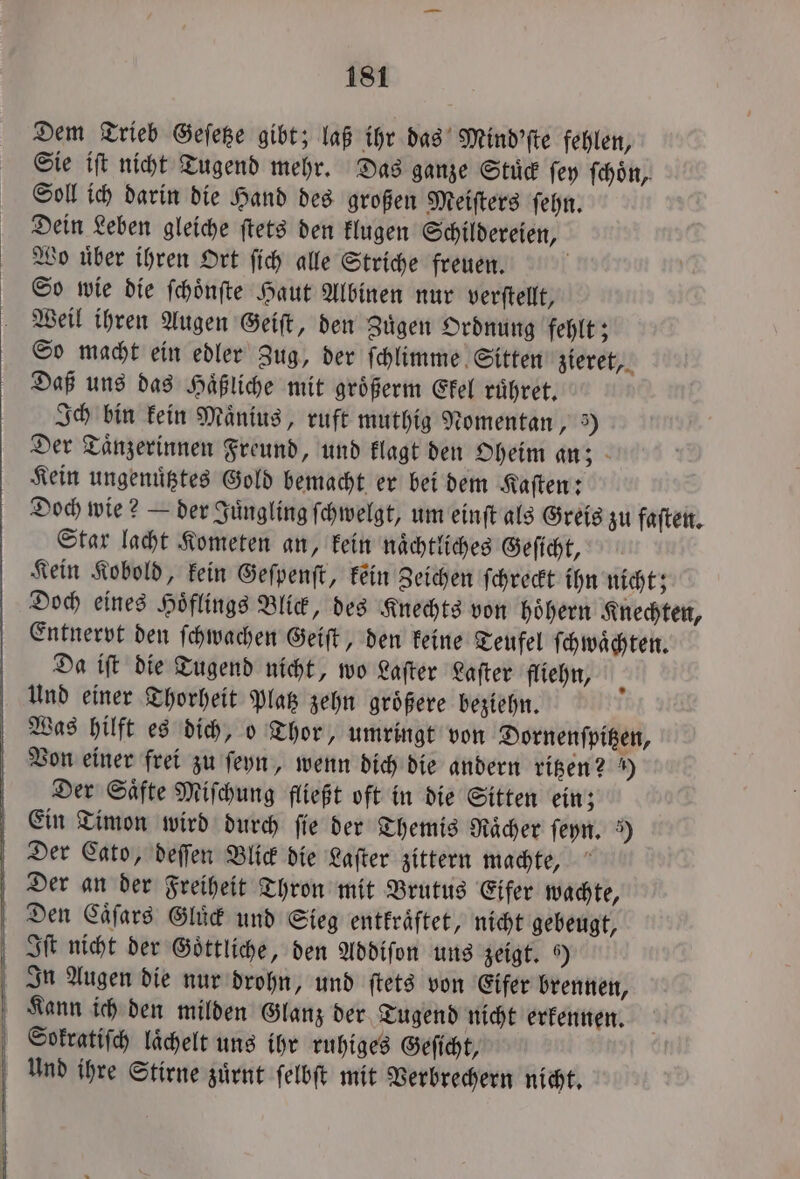 Dem Trieb Geſetze gibt; laß ihr das Mind'ſte fehlen, Sie iſt nicht Tugend mehr. Das ganze Stuͤck ſey ſchoͤn, Soll ich darin die Hand des großen Meiſters ſehn. Dein Leben gleiche ſtets den klugen Schildereien, Wo uͤber ihren Ort ſich alle Striche freuen. d So wie die ſchoͤnſte Haut Albinen nur verſtellt, Weil ihren Augen Geiſt, den Zuͤgen Ordnung fehlt; So macht ein edler Zug, der ſchlimme Sitten zieret, Daß uns das Haͤßliche mit größerm Ekel ruͤhret. Ich bin kein Maͤnius, ruft muthig Nomentan, 3) Der Taͤnzerinnen Freund, und klagt den Oheim an; Kein ungenutztes Gold bemacht er bei dem Kaſten: Doch wie? — der Juͤngling ſchwelgt, um einſt als Greis zu faſten. Star lacht Kometen an, kein naͤchtliches Geſicht, Kein Kobold, kein Geſpenſt, kein Zeichen ſchreckt ihn nicht; Doch eines Hoͤflings Blick, des Knechts von hoͤhern Knechten, Entnervpt den ſchwachen Geiſt, den keine Teufel ſchwaͤchten. Da iſt die Tugend nicht, wo Laſter Laſter fliehn, Und einer Thorheit Platz zehn groͤßere beziehn. Was hilft es dich, o Thor, umringt von Dornenſpitzen, Von einer frei zu ſeyn, wenn dich die andern ritzen? ) Der Saͤfte Miſchung fließt oft in die Sitten ein; Ein Timon wird durch ſie der Themis Raͤcher ſeyn. ) Der Cato, deſſen Blick die Laſter zittern machte, Der an der Freiheit Thron mit Brutus Eifer wachte, Den Caͤſars Gluͤck und Sieg entkraͤftet, nicht gebeugt, Iſt nicht der Goͤttliche, den Addiſon uns zeigt. 9) In Augen die nur drohn, und ſtets von Eifer brennen, Kann ich den milden Glanz der Tugend nicht erkennen. Sokratiſch laͤchelt uns ihr ruhiges Geſicht, Und ihre Stirne zuͤrnt ſelbſt mit Verbrechern nicht.