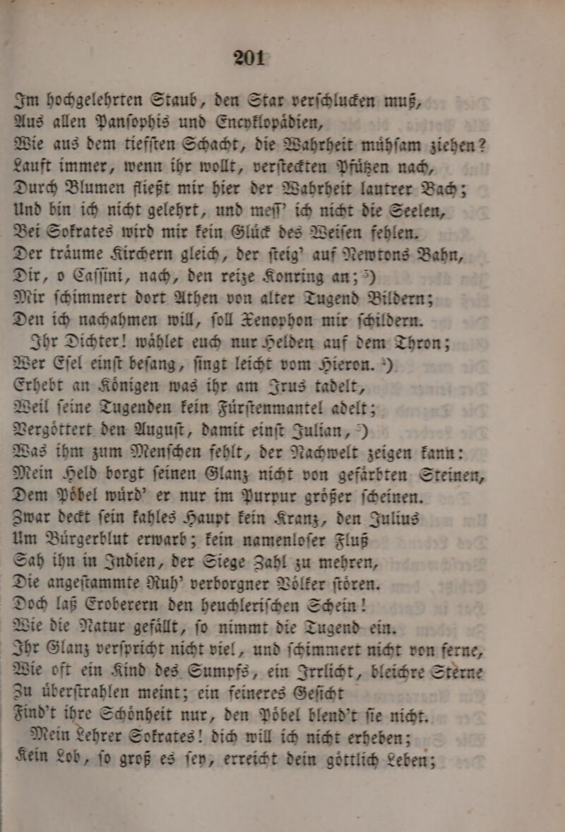 Im hochgelehrten Staub, den Star verſchlucken muß, Aus allen Panſophis und Encyklopaͤdien, Wie aus dem tiefſten Schacht, die Wahrheit muͤhſam ziehen? Lauft immer, wenn ihr wollt, verſteckten Pfuͤtzen nach, Durch Blumen fließt mir hier der Wahrheit lautrer Bach; Und bin ich nicht gelehrt, und meſſ' ich nicht die Seelen, Bei Sokrates wird mir kein Gluͤck des Weiſen fehlen. Der träume Kirchern gleich, der ſteig' auf Newtons Bahn, Dir, o Caſſini, nach, den reize Konring an;) Mir ſchimmert dort Athen von alter Tugend Bildern; Den ich nachahmen will, fol Xenophon mir ſchildern. Ihr Dichter! waͤhlet euch nur Helden auf dem Thron; Wer Eſel einſt beſang, ſingt leicht vom Hieron.) Erhebt an Koͤnigen was ihr am Irus tadelt, Weil ſeine Tugenden kein Fuͤrſtenmantel adelt; Vergoͤttert den Auguſt, damit einſt Julian,) Was ihm zum Menſchen fehlt, der Nachwelt zeigen kann: Mein Held borgt ſeinen Glanz nicht von gefärbten Steinen, Dem Poͤbel wuͤrd' er nur im Purpur groͤßer ſcheinen. Zwar deckt ſein kahles Haupt kein Kranz, den Julius Um Buͤrgerblut erwarb; kein namenloſer Fluß Sah ihn in Indien, der Siege Zahl zu mehren, Die angeſtammte Ruh? verborgner Völker ſtoͤren. Doch laß Eroberern den heuchleriſchen Schein! Wie die Natur gefaͤllt, ſo nimmt die Tugend ein. Ihr Glanz verſpricht nicht viel, und ſchimmert nicht von ferne, Wie oft ein Kind des Sumpfs, ein Irrlicht, bleichre Sterne Zu uͤberſtrahlen meint; ein feineres Geſicht Find't ihre Schoͤnheit nur, den Poͤbel blend't ſie nicht. Mein Lehrer Sokrates! dich will ich nicht erheben; Kein Lob, fo groß es ſey, erreicht dein göttlich Leben;