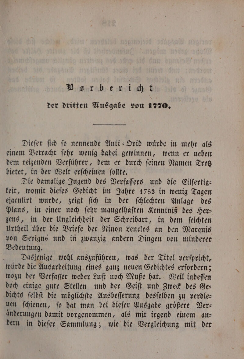 Borberidt der dritten Ausgabe von 1770. Dieſer ſich ſo nennende Anti-Ovid wuͤrde in mehr als einem Betracht ſehr wenig dabei gewinnen, wenn er neben dem reizenden Verfuͤhrer, dem er durch ſeinen Namen Trotz bietet, in der Welt erſcheinen ſollte. Die damalige Jugend des Verfaſſers und die Eilfertig— keit, womit dieſes Gedicht im Jahre 1752 in wenig Tagen ejaculirt wurde, zeigt ſich in der ſchlechten Anlage des Plans, in einer noch ſehr mangelhaften Kenntniß des Her— zens, in der Ungleichheit der Schreibart, in dem ſeichten Urtheil uͤber die Briefe der Ninon Lenclos an den Marquis von Sevigné und in zwanzig andern Dingen von minderer Bedeutung. Dasjenige wohl auszufuͤhren, was der Titel verſpricht, wuͤrde die Ausarbeitung eines ganz neuen Gedichtes erfordern; wozu der Verfaſſer weder Luſt noch Muße hat. Weil indeſſen doch einige gute Stellen und der Geiſt und Zweck des Ge— dichts ſelbſt die moͤglichſte Ausbeſſerung desſelben zu verdie— nen ſchienen, ſo hat man bei dieſer Ausgabe groͤßere Ver— Anderungen damit vorgenommen, als mit irgend einem an: dern in dieſer Sammlung; wie die Vergleichung mit der