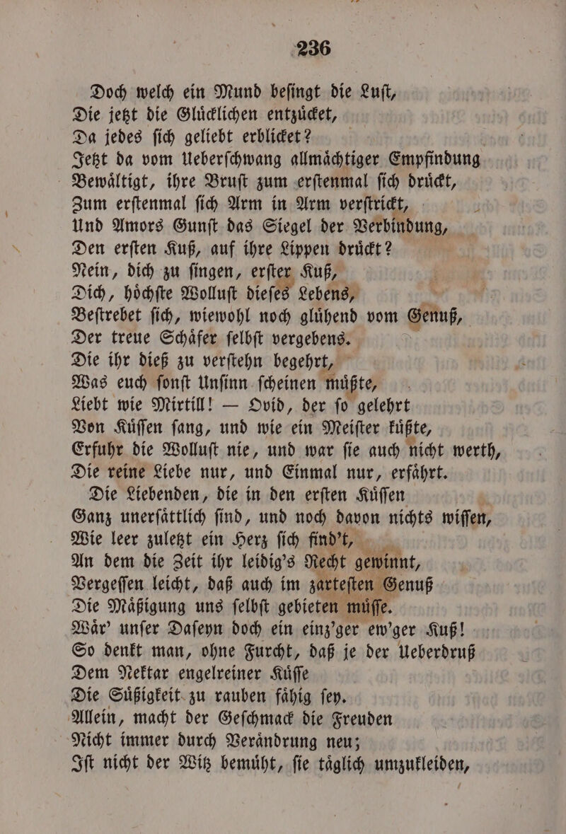 Doch welch ein Mund beſingt die Luſt, Die jetzt die Gluͤcklichen entzuͤcket, Da jedes ſich geliebt erblicket? N | Jetzt da vom Ueberſchwang allmaͤchtiger Empfindung Bewaͤltigt, ihre Bruſt zum erſtenmal ſich druͤckt, Zum erſtenmal ſich Arm in Arm verſtrickt, 4 Und Amors Gunſt das Siegel der Verbindung, Den erſten Kuß, auf ihre Lippen druͤckt? Nein, dich zu ſingen, erſter Kuß, Dich, hoͤchſte Wolluſt dieſes Lebens, Beſtrebet ſich, wiewohl noch gluͤhend vom Genuß, Der treue Schaͤfer ſelbſt vergebens. Die ihr dieß zu verſtehn begehrt, Was euch ſonſt Unſinn ſcheinen mußte, ö Liebt wie Mirtill! — Ovid, der ſo gelehrt Von Kuͤſſen ſang, und wie ein Meiſter kuͤßte, Erfuhr die Wolluſt nie, und war ſie auch nicht werth, Die reine Liebe nur, und Einmal nur, erfaͤhrt. Die Liebenden, die in den erſten Kuͤſſen Ganz unerſaͤttlich ſind, und noch davon nichts wiſſen, Wie leer zuletzt ein Herz ſich find't, G An dem die Zeit ihr leidig's Recht gewinnt, Vergeſſen leicht, daß auch im zarteſten Genuß Die Maͤßigung uns ſelbſt gebieten müſſe. Waͤr' unſer Daſeyn doch ein einz'ger ew' ger Kuß! So denkt man, ohne Furcht, daß je der ueberdruß Dem Nektar engelreiner Kuͤſſe Die Suͤßigkeit zu rauben faͤhig ſey. Allein, macht der Geſchmack die Freuden Nicht immer durch Veraͤndrung neu; Iſt nicht der Witz bemuͤht, ſie taͤglich umzukleiden,