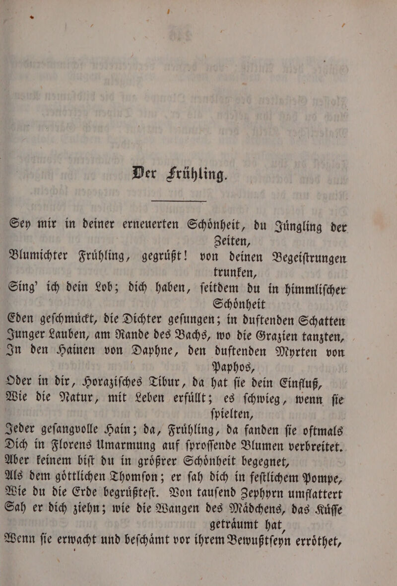 Der Frühling. Sey mir in deiner erneuerten Schönheit, du Juͤngling der Zeiten, Blumichter Frühling, gegrüßt! von deinen Begeiſtrungen trunken, Ping ich dein Lob; dich haben, ſeitdem du in himmliſcher Schoͤnheit Eden geſchmuͤckt, die Dichter geſungen; in duftenden Schatten Junger Lauben, am Rande des Bachs, wo die Grazien tanzten, In den Hainen von Daphne, den duftenden Myrten von Paphos, Oder in dir, Horaziſches Tibur, da hat ſie dein Einfluß, Wie die Natur, mit Leben erfuͤllt; es ſchwieg, wenn ſie ſpielten, Jeder geſangvolle Hain; da, Fruͤhling, da fanden ſie oftmals Dich in Florens Umarmung auf ſproſſende Blumen verbreitet. Aber keinem biſt du in groͤßrer Schoͤnheit begegnet, Als dem goͤttlichen Thomſon; er ſah dich in feſtlichem Pompe, Wie du die Erde begruͤßteſt. Von tauſend Zephyrn umflattert Sah er dich ziehn; wie die Wangen des Mädchens, das Kuͤſſe getraͤumt hat, Wenn ſie erwacht und beſchaͤmt vor ihrem Bewußtſeyn erroͤthet,