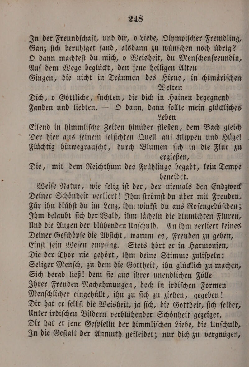 In der Freundſchaft, und dir, o Liebe, Olympiſcher Fremdling, Ganz ſich beruhiget fand, alsdann zu wuͤnſchen noch uͤbrig? O dann machteſt du mich, o Weisheit, du Menſchenfreundin, Auf dem Wege beglückt, den jene heiligen Alten Gingen, die nicht in Traͤumen des Hirns, in chimaͤriſchen Welten Dich, o Goͤttliche, ſuchten, die dich in Hainen begegnend Fanden und liebten. — O dann, dann ſollte mein gluͤckliches Leben Eilend in himmliſche Zeiten hinuͤber fließen, dem Bach gleich Der hier aus feinem felſichten Quell auf Klippen und Hügel Fluͤchtig hinwegrauſcht, durch Blumen ſich in die Flur zu ergießen, Die, mit dem Reichthum des Fruͤhlings begabt, kein Tempe beneidet. Weiſe Natur, wie ſelig iſt der, der niemals den Endzweck Deiner Schoͤnheit verliert! Ihm ſtroͤmſt du uͤber mit Freuden. Fuͤr ihn bluͤhſt du im Lenz, ihm winkſt du aus Roſengebuͤſchen; Ihm belaubt ſich der Wald, ihm laͤcheln die blumichten Fluren, Und die Augen der bluͤhenden Unſchuld. An ihm verliert keines Deiner Geſchoͤpfe die Abſicht, warum es, Freuden zu geben, Einſt ſein Weſen empfing. Stets hoͤrt er in Harmonien, Die der Thor nie gehoͤrt, ihm deine Stimme zuliſpeln: Seliger Menſch, zu dem die Gottheit, ihn gluͤcklich zu machen, Sich herab ließ! dem ſie aus ihrer unendlichen Fuͤlle Ihrer Freuden Nachahmungen, doch in irdiſchen Formen Menſchlicher eingehuͤllt, ihn zu ſich zu ziehen, gegeben! Dir hat er ſelbſt die Weisheit, ja ſich, die Gottheit, ſich ſelber, Unter irdiſchen Bildern verbluͤhender Schoͤnheit gezeiget. Dir hat er jene Geſpielin der himmliſchen Liebe, die Unſchuld, In die Geſtalt der Anmuth gekleidet; nur dich zu vergnügen,