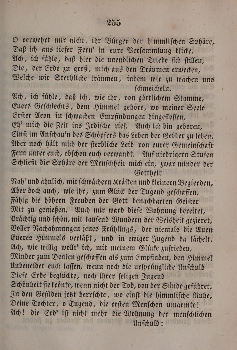 rw O verwehrt mir nicht, ihr Buͤrger der himmliſchen Sphaͤre, Daß ich aus tiefer Fern' in eure Verſammlung blicke. Ach, ich fuͤhle, daß hier die unendlichen Triebe ſich ſtillen, Die, der Erde zu groß, mich aus den Traͤumen erwecken, Welche wir Sterbliche traͤumen, indem wir zu wachen uns ſchmeicheln. Ach, ich fuͤhle, daß ich, wie ihr, von goͤttlichem Stamme, Euers Geſchlechts, dem Himmel gehoͤre, wo meiner Seele Erſter Aeon in ſchwachen Empfindungen hingefloſſen, Eh' mich die Zeit ins Irdiſche rief. Auch ich bin geboren, Einſt im Anſchau'n des Schoͤpfers das Leben der Geiſter zu leben. Aber noch halt mich der ſterbliche Leib von eurer Gemeinſchaft Fern unter euch, obſchon euch verwandt. Auf niedrigern Stufen Schließt die Sphaͤre der Menſchheit mich ein, zwar minder der Gottheit Nah’ und ahnlich, mit ſchwaͤchern Kräften und kleinern Begierden, Aber doch auch, wie ihr, zum Gluͤck der Tugend geſchaffen, Faͤhig die hoͤhern Freuden der Gott benachbarten Geiſter Mit zu genießen. Auch mir ward dieſe Wohnung bereitet, Praͤchtig und ſchoͤn, mit tauſend Wundern der Weisheit gezieret, Voller Nachahmungen jenes Fruͤhlings, der niemals die Auen Eueres Himmels verläßt, und in ewiger Jugend da lächelt. Ach, wie willig wollt' ich, mit meinem Gluͤcke zufrieden, Minder zum Denken geſchaffen als zum Empfinden, den Himmel Unbeneidet euch laſſen, wenn noch die urſpruͤngliche Unſchuld Dieſe Erde begluͤckte, noch ihrer ſeligen Jugend Schoͤnheit ſie kroͤnte, wenn nicht der Tod, von der Suͤnde gefuͤhret, In den Gefilden jetzt herrſchte, wo einſt die himmliſche Ruhe, Deine Tochter, o Tugend, die erſten Menſchen umarmte! Ach! die Erd' iſt nicht mehr die Wohnung der menſchlichen Unſchuld: