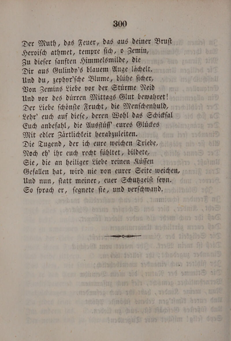 Der Muth, das Feuer, das aus deiner Bruſt Heroiſch athmet, tempre ſich, o Zemin, Zu dieſer ſanften Himmelsmilde, die Dir aus Gulindy's blauem Auge laͤchelt. Und du, zephyr'ſche Blume, bluͤhe ſicher, Von Zemins Liebe vor der Stuͤrme Neid Und vor des duͤrren Mittags Glut bewahret! Der Liebe ſchoͤnſte Frucht, die Menſchenhuld, Lehr' euch auf dieſe, deren Wohl das Schickſal Euch anbefahl, die Ausfluͤſſ' eures Gluͤckes Mit edler Zaͤrtlichkeit herabzuleiten. Die Tugend, der ich eure weichen Triebe, Noch eh' ihr euch recht fuͤhltet, bildete, Sie, die an heiliger Liebe reinen Kuͤſſen Gefallen hat, wird nie von eurer Seite weichen, Und nun, ftatt meiner, euer Schutzgeiſt ſeyn. So ſprach er, ſegnete fie, und verſchwand.