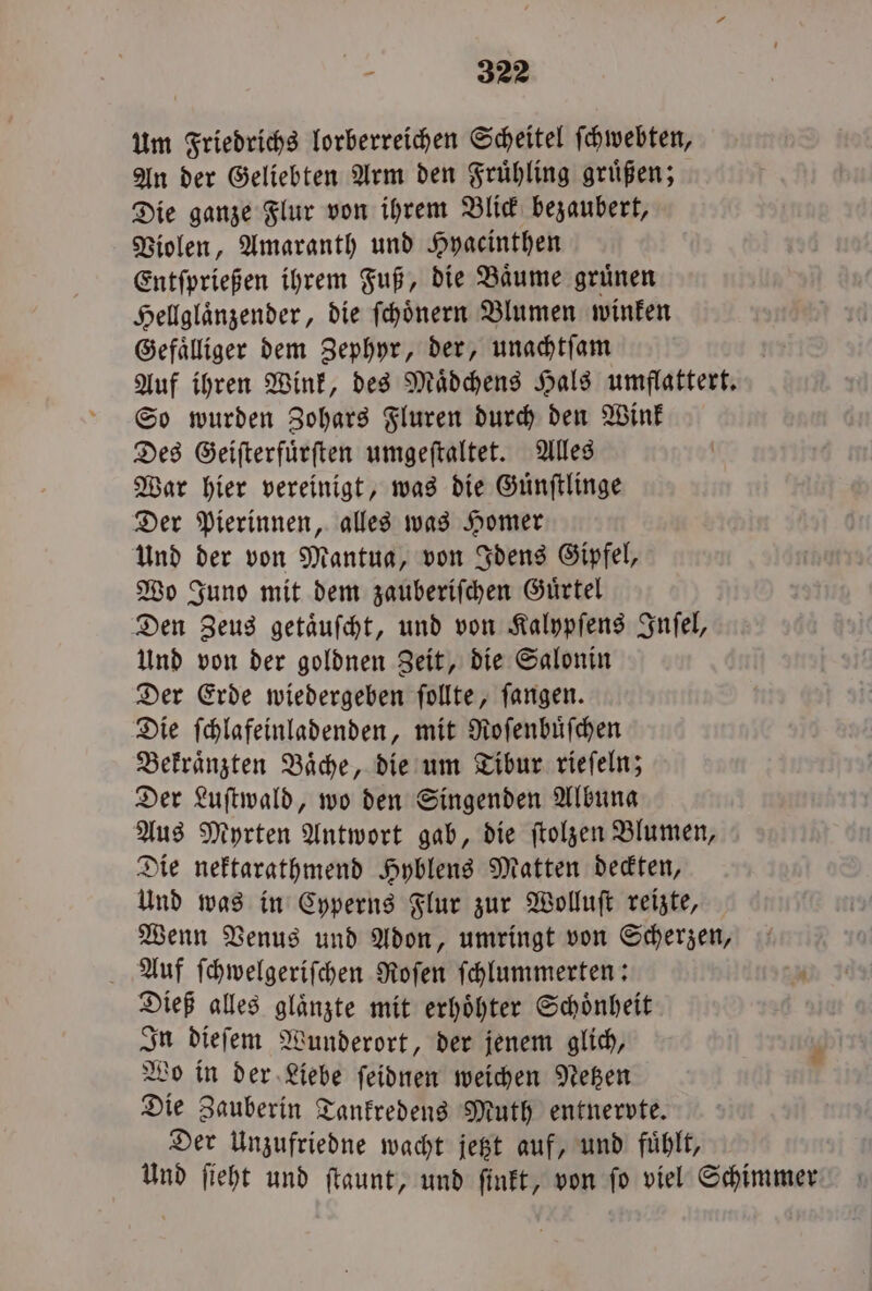 um Friedrichs lorberreichen Scheitel ſchwebten, An der Geliebten Arm den Fruͤhling gruͤßen; Die ganze Flur von ihrem Blick bezaubert, Violen, Amaranth und Hyacinthen Entſprießen ihrem Fuß, die Baͤume gruͤnen Hellglaͤnzender, die ſchoͤnern Blumen winken Gefaͤlliger dem Zephyr, der, unachtſam Auf ihren Wink, des Maͤdchens Hals umflattert. So wurden Zohars Fluren durch den Wink Des Geiſterfuͤrſten umgeſtaltet. Alles War hier vereinigt, was die Guͤnſtlinge Der Pierinnen, alles was Homer Und der von Mantua, von Idens Gipfel, Wo Juno mit dem zauberiſchen Guͤrtel Den Zeus getaͤuſcht, und von Kalypſens Inſel, Und von der goldnen Zeit, die Salonin Der Erde wiedergeben ſollte, ſangen. Die ſchlafeinladenden, mit Roſenbuͤſchen Bekraͤnzten Baͤche, die um Tibur rieſeln; Der Luſtwald, wo den Singenden Albuna Aus Myrten Antwort gab, die ſtolzen Blumen, Die nektarathmend Hyblens Matten deckten, Und was in Cyperns Flur zur Wolluſt reizte, Wenn Venus und Adon, umringt von Scherzen, Auf ſchwelgeriſchen Roſen ſchlummerten: ' Dieß alles glaͤnzte mit erhöhter Schönheit In dieſem Wunderort, der jenem glich, Wo in der Liebe ſeidnen weichen Netzen Die Zauberin Tankredens Muth entnervte. Der Unzufriedne wacht jetzt auf, und fuͤhlt, Und ſieht und ſtaunt, und ſinkt, von ſo viel Schimmer