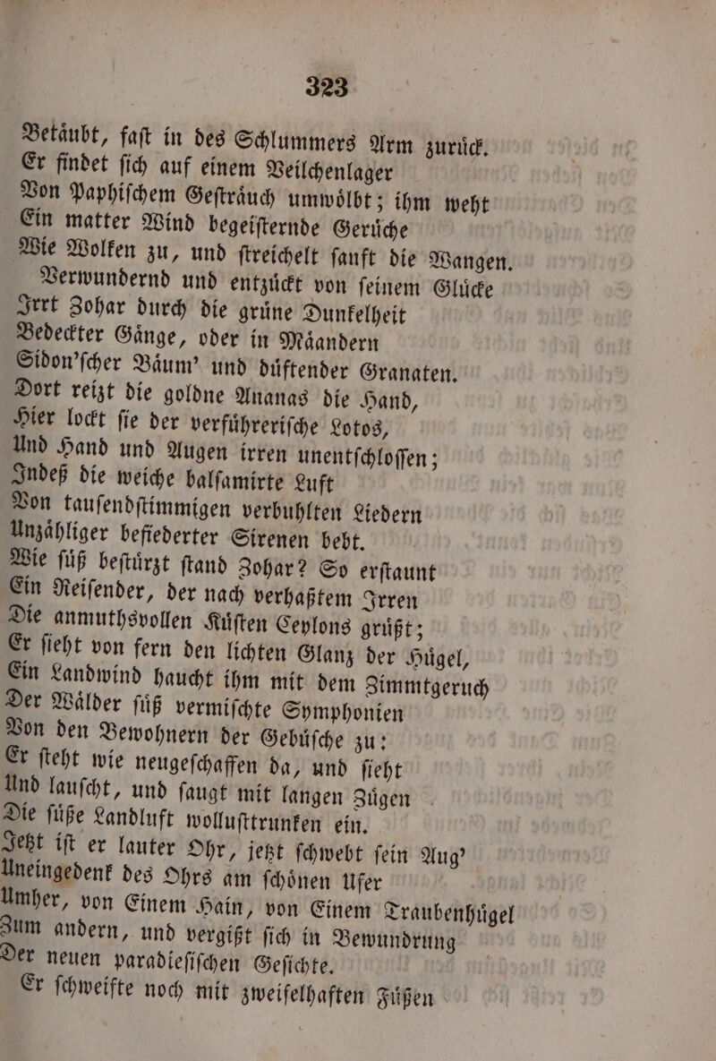 Betaͤubt, faſt in des Schlummers Arm zuruͤck. Er findet ſich auf einem Veilchenlager Von Paphiſchem Geſtraͤuch umwoͤlbt; ihm weht Ein matter Wind begeiſternde Gerüche Wie Wolken zu, und ſtreichelt fanft die Wangen. Verwundernd und entzuͤckt von ſeinem Gluͤcke Irrt Zohar durch die gruͤne Dunkelheit Bedeckter Gaͤnge, oder in Maͤandern Sidon'ſcher Baͤum' und duͤftender Granaten. Dort reizt die goldne Ananas die Hand, Hier lockt ſie der verfuͤhreriſche Lotos, Und Hand und Augen irren unentſchloſſen; Indeß die weiche balſamirte Luft Von tauſendſtimmigen verbuhlten Liedern Unzaͤhliger befiederter Sirenen bebt. Wie ſuͤß beſtuͤrzt ſtand Zohar? So erſtaunt Ein Reiſender, der nach verhaßtem Irren Die anmuthsvollen Kuͤſten Ceylons grüßt; Er ſieht von fern den lichten Glanz der Hügel, Ein Landwind haucht ihm mit dem Zimmtgeruch Der Wälder ſuͤß vermiſchte Symphonien Von den Bewohnern der Gebuͤſche zu: Er ſteht wie neugeſchaffen da, und ſieht Und lauſcht, und ſaugt mit langen Zuͤgen Die ſuͤße Landluft wolluſttrunken ein. Jetzt iſt er lauter Ohr, jetzt ſchwebt ſein Aug' Uneingedenk des Ohrs am ſchoͤnen Ufer Umher, von Einem Hain, von Einem Traubenhuͤgel Zum andern, und vergißt ſich in Bewundrung Der neuen paradieſiſchen Geſichte. Er ſchweifte noch mit zweifelhaften Fuͤßen