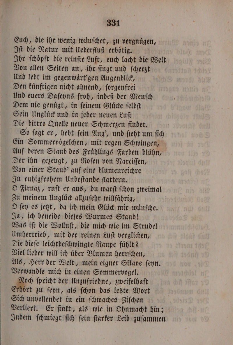 Euch, die ihr wenig wuͤnſchet, zu vergnügen, Iſt die Natur mit Ueberfluß erboͤtig. Ihr ſchoͤpft die reinſte Luft, euch lacht die Welt Von allen Seiten an, ihr ſingt und ſcherzt Und lebt im gegenwaͤrt'gen Augenblick, Den kuͤnftigen nicht ahnend, ſorgenfrei Und euers Daſeyns froh, indeß der Menſch Dem nie genuͤgt, in ſeinem Gluͤcke ſelbſt Sein Ungluͤck und in jeder neuen Luſt Die bittre Quelle neuer Schmerzen findet. So ſagt er, hebt ſein Aug', und ſieht um ſich Ein Sommervoͤgelchen, mit regen Schwingen, Auf deren Staub des Fruͤhlings Farben bluͤhn, Der ihn gezeugt, zu Roſen von Narciſſen, Von einer Staud' auf eine blumenreichre In ruhigfrohem Unbeſtande flattern. O Firnaz, ruft er aus, du warſt ſchon zweimal Zu meinem Ungluͤck allzuſehr willfaͤhrig, O ſey es jetzt, da ich mein Gluͤck mir wuͤnſche. Ja, ich beneide dieſes Wurmes Stand! Was iſt die Wolluſt, die mich wie im Strudel Umhertrieb, mit der reinen Luſt verglichen, Die dieſe leichtbeſchwingte Raupe fuͤhlt? Viel lieber will ich uͤber Blumen herrſchen, Als, Herr der Welt, mein eigner Sklave ſeyn. Verwandle mich in einen Sommervogel. och ſpricht der Unzufriedne, zweifelhaft Erhoͤrt zu ſeyn, als ſchon das letzte Wort Sich unvollendet in ein ſchwaches Ziſchen Verliert. Er ſinkt, als wie in Ohnmacht hin; Indem ſchmiegt ſich ſein ſtarker Leib zuſammen