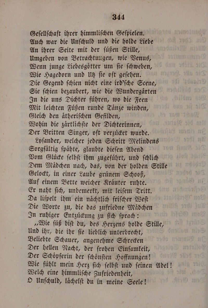 Geſellſchaft ihrer himmliſchen Geſpielen. Auch war die Unſchuld und die holde Liebe An ihrer Seite mit der ſuͤßen Stille, Umgeben von Betrachtungen, wie Venus, Wenn junge Liebesgoͤtter um ſie ſchweben, Wie Hagedorn und Utz ſie oft geſehen. Die Gegend ſchien nicht eine ird'ſche Scene, Sie ſchien bezaubert, wie die Wundergaͤrten In die uns Dichter fuͤhren, wo die Feen Mit leichten Fuͤßen runde Taͤnze winden, Gleich den aͤtheriſchen Gefilden, Wohin die zaͤrtlichſte der Dichterinnen, Der Britten Singer, oft verzuͤcket wurde. Lyſander, welcher jeden Schritt Melindens Sorgfaͤltig ſpaͤhte, glaubte dieſen Abend Vom Gluͤcke ſelbſt ihm zugefuͤhrt, und ſchlich Dem Maͤdchen nach, das, von der holden Stille Gelockt, in einer Laube gruͤnem Schooß, Auf einem Bette weicher Kraͤuter ruhte. Er naht ſich, unbemerkt, mit leiſem Tritt. Da liſpelt ihm ein naͤchtlich friſcher Weſt Die Worte zu, die das zufriedne Maͤdchen In ruhiger Entzuͤckung zu ſich ſprach: „Wie ſuͤß biſt du, des Herzens holde Stille, Und ihr, die ihr ſie lieblich unterbrecht, Beliebte Schauer, angenehme Schrecken Der hellen Nacht, der frohen Einſamkeit, Der Schoͤpferin der ſchoͤnſten Hoffnungen! Wie fuͤhlt mein Herz ſich ſelbſt und ſeinen Adel! Welch eine himmliſche Zufriedenheit, O Unſchuld, laͤchelſt du in meine Seele!