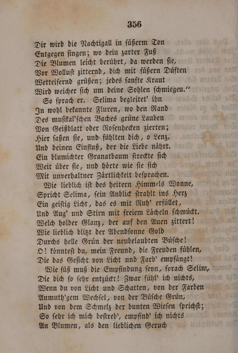 Dir wird die Nachtigall in ſuͤßerm Ton Entgegen ſingen; wo dein zarter Fuß Die Blumen leicht beruͤhrt, da werden ſie, Vor Wolluſt zitternd, dich mit ſuͤßern Duͤften Wetteifernd gruͤßen; jedes ſanfte Kraut Wird weicher ſich um deine Sohlen ſchmiegeu.“ So ſprach er. Selima begleitet' ihn In wohl bekannte Fluren, wo den Rand Des muſikal'ſchen Baches gruͤne Lauben Von Geißblatt oder Roſenhecken zierten; Hier ſaßen ſie, und fuͤhlten dich, o Lenz, Und deinen Einfluß, der die Liebe naͤhrt. Ein blumichter Granatbaum ſtreckte ſich Weit uber fie, und hörte wie ſie ſich Mit unverhaltner Zaͤrtlichkeit beſprachen. Wie lieblich iſt des heitern Himmels Wonne, Spricht Selima, ſein Anblick ſtrahlt ins Herz Ein geiftig Licht, das es mit Ruh' erfuͤllet, Und Aug’ und Stirn mit freiem Laͤcheln ſchmuͤckt. Welch holder Glanz, der auf den Auen zittert! Wie lieblich blitzt der Abendſonne Gold Durchs helle Gruͤn der neubelaubten Buͤſche! O! koͤnnteſt du, mein Freund, die Freuden fuͤhlen, Die das Geſicht von Licht und Farb' empfaͤngt! Wie ſuͤß muß die Empfindung ſeyn, ſprach Selim, Die dich ſo ſehr entzuͤckt! Zwar fuͤhl' ich nichts, Wenn du von Licht und Schatten, von der Farben Anmuth'gem Wechſel, von der Buͤſche Gruͤn, Und von dem Schmelz der bunten Wieſen ſprichſt; So ſehr ich mich beſtreb', empfind' ich nichts An Blumen, als den lieblichen Geruch