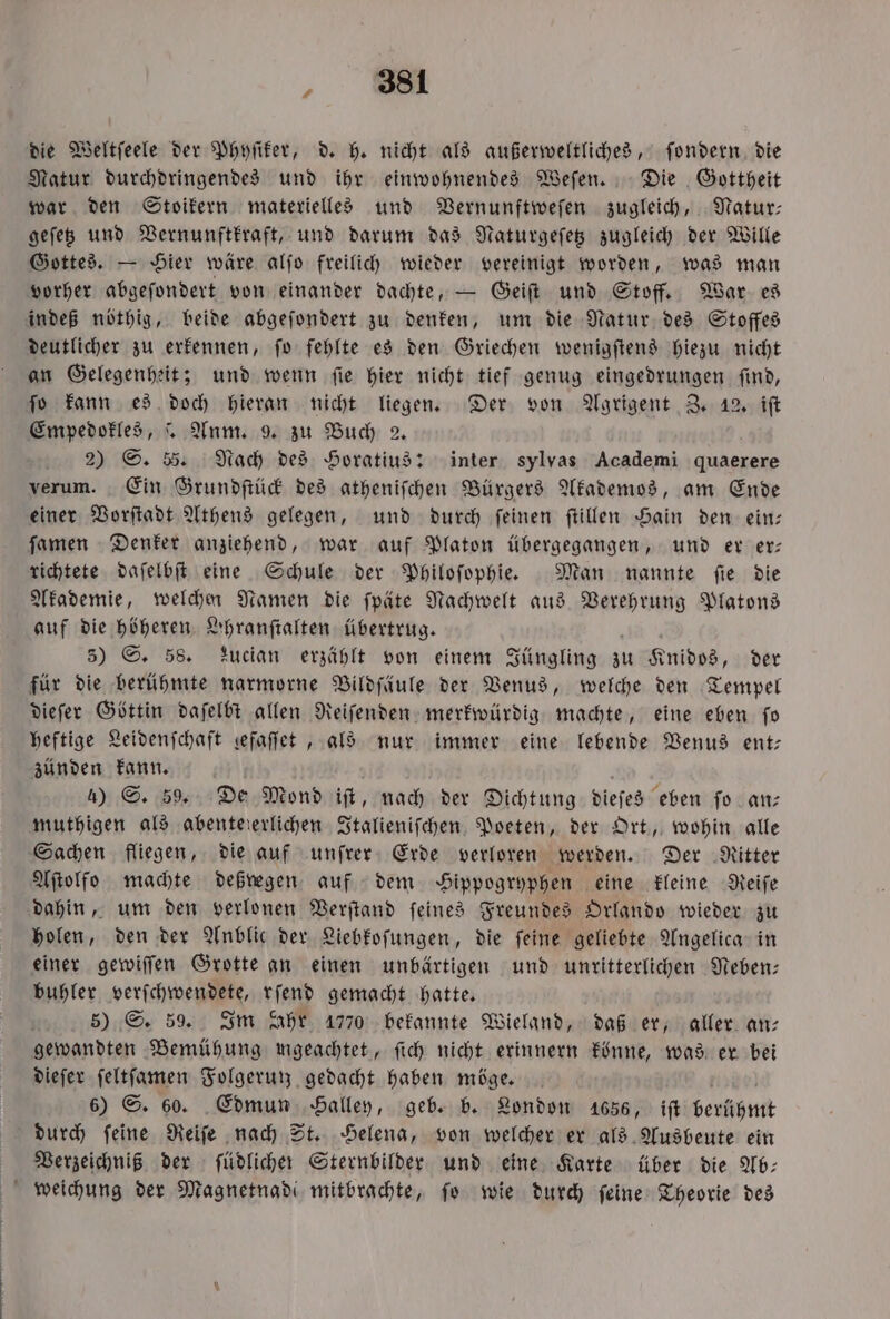 „ die Weltſeele der Phyſiker, d. h. nicht als außerweltliches, ſondern die Natur durchdringendes und ihr einwohnendes Weſen. Die Gottheit war den Stoikern materielles und Vernunftweſen zugleich, Natur— geſetz und Vernunftkraft, und darum das Naturgeſetz zugleich der Wille Gottes. — Hier wäre alſo freilich wieder vereinigt worden, was man vorher abgeſondert von einander dachte, — Geiſt und Stoff. War es indeß nöthig, beide abgeſondert zu denken, um die Natur des Stoffes deutlicher zu erkennen, ſo fehlte es den Griechen wenigſtens hiezu nicht an Gelegenheit; und wenn ſie hier nicht tief genug eingedrungen ſind, ſo kann es doch hieran nicht liegen. Der von Agrigent Z. 12. iſt Empedokles, . Anm. 9. zu Buch 2. 2) S. 55. Nach des Horatius: inter sylvas Academi quaerere verum. Ein Grundſtück des atheniſchen Bürgers Akademos, am Ende einer Vorſtadt Athens gelegen, und durch ſeinen ſtillen Hain den ein— ſamen Denker anziehend, war auf Platon übergegangen, und er er— richtete daſelbſt eine Schule der Philoſophie. Man nannte ſie die Akademie, welchen Namen die ſpäte Nachwelt aus Verehrung Platons auf die höheren Yhranſtalten übertrug. 5) S. 58. Lucian erzählt von einem Jüngling zu Knidos, der für die berühmte narmorne Vildſäule der Venus, welche den Tempel dieſer Göttin daſelbt allen Reiſenden merkwürdig machte, eine eben fo heftige Leidenſchaft sefaffet , als nur immer eine lebende Venus ent— zünden kann. a 4) S. 59. De Mond iſt, nach der Dichtung dieſes eben ſo an— muthigen als abentererlichen Italieniſchen Poeten, der Ort, wohin alle Sachen fliegen, die auf unſrer Erde verloren werden. Der Ritter Aſtolfo machte deßregen auf dem Hippogryphen eine kleine Reiſe dahin, um den verlonen Verſtand feines Freundes Orlando wieder zu holen, den der Anblic der Liebkoſungen, die ſeine geliebte Angelica in einer gewiſſen Grotte an einen unbärtigen und unritterlichen Neben— buhler verſchwendete, rſend gemacht hatte. 5) S. 59. Im Ahr 1770 bekannte Wieland, daß er, aller an— gewandten Bemühung mgeachtet, ſich nicht erinnern könne, was er bei dieſer ſeltſamen Folgerun gedacht haben möge. 6) S. 60. Edmun Halley, geb. b. London 1656, iſt berühmt durch ſeine Reiſe nach St. Helena, von welcher er als Ausbeute ein Verzeichniß der ſüdlicher Sternbilder und eine Karte über die Ab— weichung der Magnetnade mitbrachte, ſo wie durch ſeine Theorie des