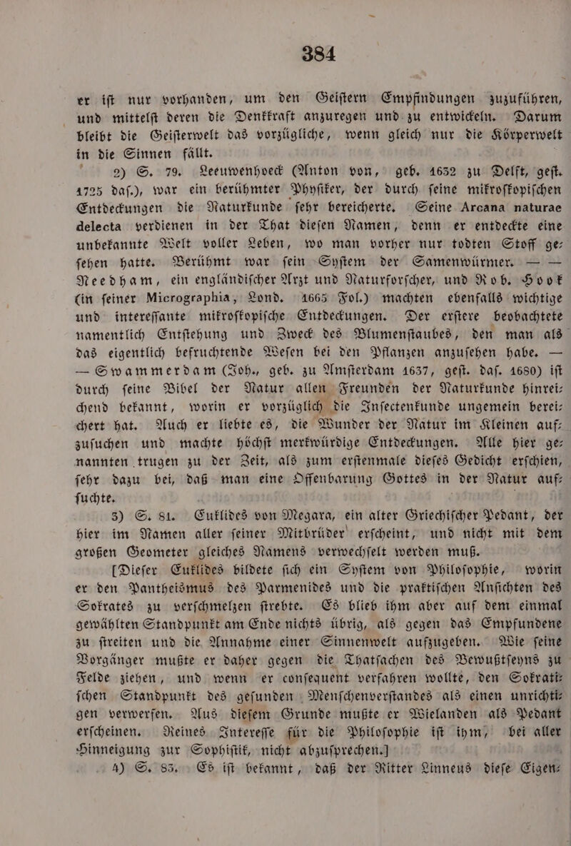 er iſt nur vorhanden, um den Geiſtern Empfindungen zuzuführen, Hund mittelſt deren die Denkkraft anzuregen und zu entwickeln. Darum bleibt die Geiſterwelt das vorzügliche, wenn gleich nur die Körperwelt in die Sinnen fällt. a 22) S. 79. Leeuwenhoeck (Anton von, geb. 1632 zu Delft, geſt. 1725 daſ.), war ein berühmter Phyſiker, der durch feine mikroſkopiſchen Entdeckungen die Naturkunde ſehr bereicherte. Seine Arcana naturae delecta verdienen in der That dieſen Namen, denn er entdeckte eine unbekannte Welt voller Leben, wo man vorher nur todten Stoff ge— ſehen hatte. Berühmt war ſein Syſtem der Samenwürmer. — — Needham, ein engländiſcher Arzt und Naturforſcher, und Rob. Hook (in ſeiner Micrographia, Lond. 1665 Fol.) machten ebenfalls wichtige und intereſſante mikroſkopiſche Entdeckungen. Der erſtere beobachtete das eigentlich befruchtende Weſen bei den Pflanzen anzuſehen habe. — — Swammerdam (Joh., geb. zu Amſterdam 1637, geſt. daf. 1680) iſt durch ſeine Bibel der Natur allen Freunden der Naturkunde hinrei— chend bekannt, worin er vorzüglich die Inſectenkunde ungemein berei— chert hat. Auch er liebte es, die Wunder der Natur im Kleinen auf— zuſuchen und machte höchſt merkwürdige Entdeckungen. Alle hier ge— nannten trugen zu der Zeit, als zum erſtenmale dieſes Gedicht erſchien, ſehr dazu bei, daß man eine Offenbarung Gottes in der Natur auf— ſuchte. N 3) S. 81. Euklides von Megara, ein alter Griechiſcher Pedant, der hier im Namen aller ſeiner Mitbrüder erſcheint, und nicht mit dem großen Geometer gleiches Namens verwechſelt werden muß. [Dieſer Euklides bildete ſich ein Syſtem von Philoſophie, worin er den Pantheismus des Parmenides und die praktiſchen Anſichten des Sokrates zu verſchmelzen ſtrebte. Es blieb ihm aber auf dem einmal gewählten Standpunkt am Ende nichts übrig, als gegen das Empfundene zu ſtreiten und die Annahme einer Sinnenwelt aufzugeben. Wie ſeine Vorgänger mußte er daher gegen die Thatſachen des Bewußtſeyns zu Felde ziehen, und wenn er conſequent verfahren wollte, den Sokrati— ſchen Standpunkt des gefunden Menſchenverſtandes als einen unrichti— gen verwerfen. Aus dieſem Grunde mußte er Wielanden als Pedant erſcheinen. Reines Intereſſe für die Philoſophie iſt ihm, bei aller Hinneigung zur Sophiſtik, nicht abzuſprechen.]