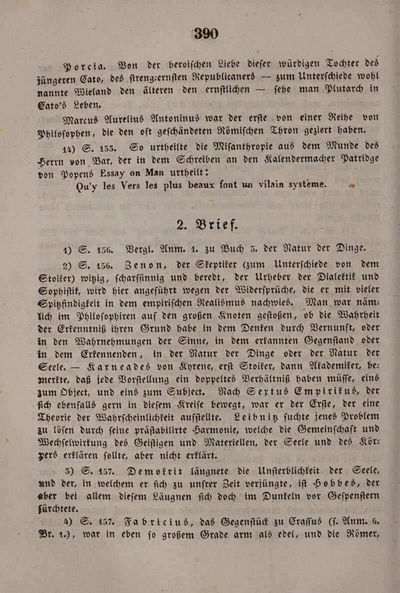 Porcia. Von der heroiſchen Liebe dieſer würdigen Tochter des jüngeren Cato, des ſtreng-ernſten Republicaners — zum Unterſchiede wohl nannte Wieland den älteren den ernſtlichen — ſehe man Plutarch in Cato's Leben. Marcus Aurelius Antoninus war der erſte von einer Reihe von Philoſophen, die den oft geſchändeten Römiſchen Thron geziert haben. 14) S. 153. So urtheilte die Miſanthropie aus dem Munde des Herrn von Bar, der in dem Schreiben an den Kalendermacher Patridge von Popens Essay on Man urtheilt: N Ou'y les Vers les plus beaux font un vilain systeme. = 2. Brief. 1) S. 156. Vergl. Anm. 1. zu Buch 5. der Natur der Dinge. 2) S. 156. Zenon, der Skeptiker (zum Unterſchiede von dem Stoiker) witzig, ſcharſſinnig und beredt, der Urheber der Dialektik und Sophiſtik, wird hier angeführt wegen der Widerſprüche, die er mit vieler Spitzfindigkeit in dem empiriſchen Realismus nachwies. Man war näm⸗ lich im Philoſophiren auf den großen Knoten geſtoßen, ob die Wahrheit der Erkenntniß ihren Grund habe in dem Denken durch Vernunft, oder in den Wahrnehmungen der Sinne, in dem erkannten Gegenſtand oder in dem Erkennenden, in der Natur der Dinge oder der Natur der Seele. — Karneades von Kyrene, erſt Stoiker, dann Akademiker, be merkte, daß jede Vorſtellung ein doppeltes Verhältniß haben müſſe, eins zum Object, und eins zum Subject. Nach Sextus Empirikus, der ſich ebenfalls gern in dieſem Kreiſe bewegt, war er der Erſte, der eine Theorie der Wahrſcheinlichkeit aufſtellte. Leibnitz ſuchte jenes Problem zu löſen durch ſeine präſtabilirte Harmonie, welche die Gemeinſchaft und Wechſelwirkung des Geiſtigen und Materiellen, der Seele und des Kör— pers erklären ſollte, aber nicht erklärt. 3) S. 157. Demokrit läugnete die Unſterblichkeit der Seele, und der, in welchem er ſich zu unſrer Zeit verjüngte, iſt Hobbes, der aber bei allem dieſem Läugnen ſich doch im Dunkeln vor Geſpenſtern fürchtete. 4) S. 157. Fabricius, das Gegenſtück zu Craſſus (ſ. Anm. 6. Br. 1.), war in eben fo großem Grade arm als edel, und die Römer,