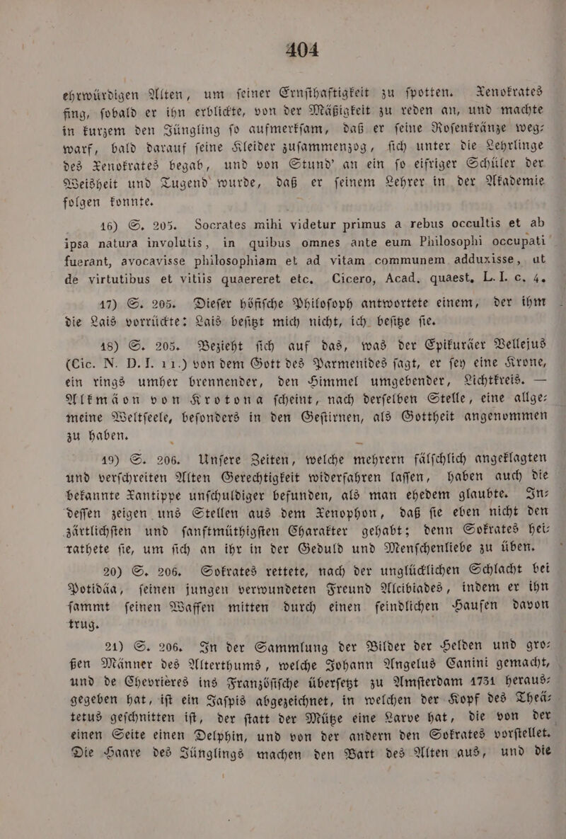 ehrwürdigen Alten, um feiner Ernſthaftigkeit zu ſpotten. Xenofrates fing, ſobald er ihn erblickte, von der Mäßigkeit zu reden an, und machte in kurzem den Jüngling ſo aufmerkſam, daß er ſeine Roſenkränze weg— warf, bald darauf ſeine Kleider zuſammenzog, ſich unter die Lehrlinge des Xenokrates begab, und von Stund' an ein fo eifriger Schüler der Weisheit und Tugend wurde, daß er ſeinem Lehrer in der Akademie folgen konnte. 16) S. 205. Socrates mihi videtur primus a rebus occultis et ab ipsa natura involutis, in quibus omnes ante eum Philosophi occupati fuerant, avocavisse philosophiam et ad vitam communem adduxisse, ut de virtutibus et vitiis quaereret etc. Cicero, Acad. quaest, L. I. c. 4. 17) S. 205. Dieſer höfiſche Philoſoph antwortete einem, der ihm die Lais vorrückte: Lais beſitzt mich nicht, ich beſitze fie. 18) S. 205. Bezieht ſich auf das, was der Epikuräer Vellejus (Cic. N. D. I. 11.) von dem Gott des Parmenides ſagt, er ſey eine Krone, ein rings umher brennender, den Himmel umgebender, Lichtkreis. — Alkmäon von Krotona ſcheint, nach derſelben Stelle, eine allge— meine Weltſeele, beſonders in den Geſtirnen, als Gottheit angenommen zu haben. 19) S. 206. Unſere Zeiten, welche mehrern fälſchlich angeklagten und verſchreiten Alten Gerechtigkeit widerfahren laſſen, haben auch die bekannte Kantippe unſchuldiger befunden, als man ehedem glaubte. In— deſſen zeigen uns Stellen aus dem Xenophon, daß fie eben nicht den zärtlichſten und ſanftmüthigſten Charakter gehabt; denn Sokrates hei— rathete ſie, um ſich an ihr in der Geduld und Menſchenliebe zu üben. 20) S. 206. Sokrates rettete, nach der unglücklichen Schlacht bei Potidäa, feinen jungen verwundeten Freund Alcibiades, indem er ihn ſammt ſeinen Waffen mitten durch einen feindlichen Haufen davon trug. 21) S. 206. In der Sammlung der Bilder der Helden und gro— ßen Männer des Alterthums, welche Johann Angelus Canini gemacht, und de Chevrieres ins Franzöfifche überſetzt zu Amſterdam 1731 heraus gegeben hat, iſt ein Jaſpis abgezeichnet, in welchen der Kopf des Theä— tetus geſchnitten iſt, der ſtatt der Mütze eine Larve hat, die von der einen Seite einen Delphin, und von der andern den Sokrates vorſtellet. Die Haare des Jünglings machen den Bart des Alten aus, und die