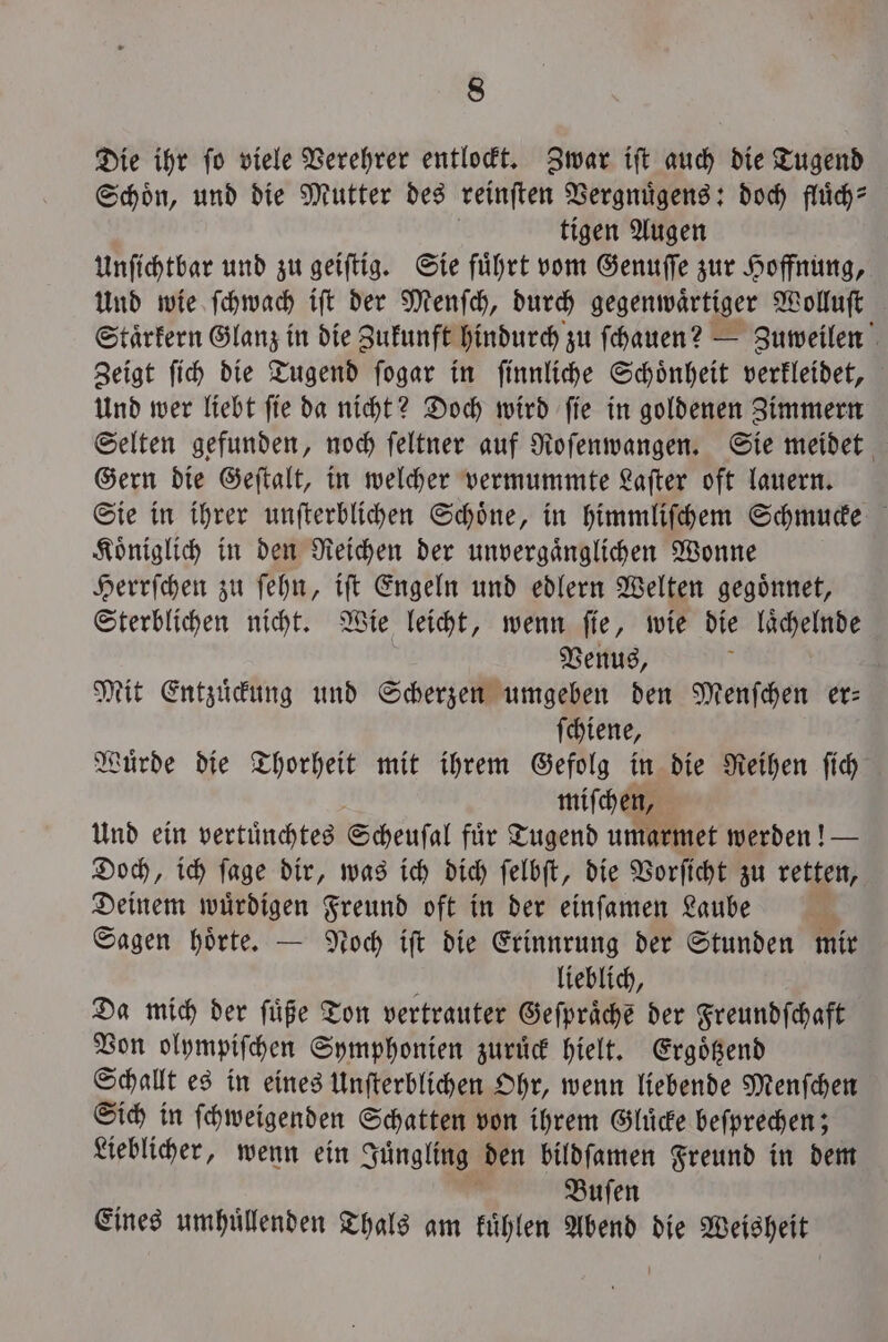 Die ihr fo viele Verehrer entlockt. Zwar ift auch die Tugend Schoͤn, und die Mutter des reinſten Vergnuͤgens: doch fluͤch⸗ tigen Augen Unſichtbar und zu geiſtig. Sie fuͤhrt vom Genuſſe zur Hoffnung, Und wie ſchwach iſt der Menſch, durch gegenwärtiger Wolluſt Staͤrkern Glanz in die Zukunft hindurch zu ſchauen? — Zuweilen Zeigt ſich die Tugend ſogar in ſinnliche Schoͤnheit verkleidet, Und wer liebt ſie da nicht? Doch wird ſie in goldenen Zimmern Selten gefunden, noch ſeltner auf Roſenwangen. Sie meidet Gern die Geſtalt, in welcher vermummte Laſter oft lauern. Sie in ihrer unſterblichen Schoͤne, in himmliſchem Schmucke Koͤniglich in den Reichen der unvergaͤnglichen Wonne Herrſchen zu ſehn, iſt Engeln und edlern Welten gegoͤnnet, Sterblichen nicht. Wie leicht, wenn ſie, wie die laͤchelnde Venus, Mit Entzuͤckung und Scherzen umgeben den Menſchen er— ſchiene, Wuͤrde die Thorheit mit ihrem Gefolg in die Reihen ſich miſchen, Und ein vertuͤnchtes Scheufal für Tugend umarmet werden! — Doch, ich ſage dir, was ich dich ſelbſt, die Vorſicht zu retten, Deinem wuͤrdigen Freund oft in der einſamen Laube a Sagen hoͤrte. — Noch iſt die Erinnrung der Stunden mir N lieblich, Da mich der ſuͤße Ton vertrauter Geſpraͤche der Freundſchaft Von olympiſchen Symphonien zuruͤck hielt. Ergoͤtzend Schallt es in eines Unſterblichen Ohr, wenn liebende Menſchen Sich in ſchweigenden Schatten von ihrem Gluͤcke beſprechen; Lieblicher, wenn ein Juͤngling den bildſamen Freund in dem | Buſen Eines umhuͤllenden Thals am kuͤhlen Abend die Weisheit