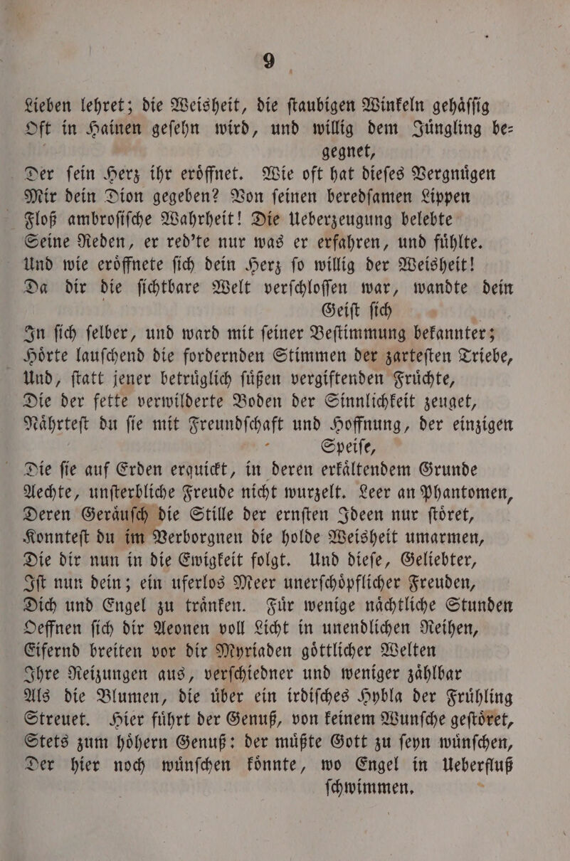 Lieben lehret; die Weisheit, die ſtaubigen Winkeln gehaͤſſig Oft in Hainen geſehn wird, und willig dem Juͤngling be⸗ gegnet, Der ſein Herz ihr eroͤffnet. Wie oft hat dieſes Vergnuͤgen Mir dein Dion gegeben? Von ſeinen beredſamen Lippen Floß ambroſiſche Wahrheit! Die Ueberzeugung belebte Seine Reden, er red'te nur was er erfahren, und fuͤhlte. Und wie eroͤffnete ſich dein Herz ſo willig der Weisheit! Da dir die ſichtbare Welt verſchloſſen war, wandte dein Geiſt ſich | In ſich felber, und ward mit feiner Beſtimmung bekannter; Hoͤrte lauſchend die fordernden Stimmen der zarteſten Triebe, Und, ſtatt jener betruͤglich ſuͤßen vergiftenden Fruͤchte, Die der fette verwilderte Boden der Sinnlichkeit zeuget, Naͤhrteſt du ſie mit Freundſchaft und Hoffnung, der einzigen : Speife, Die ſie auf Erden erquickt, in deren erfältendem Grunde Aechte, unſterbliche Freude nicht wurzelt. Leer an Phantomen, Deren Geraͤuſch die Stille der ernſten Ideen nur ſtoͤret, Konnteſt du im Verborgnen die holde Weisheit umarmen, Die dir nun in die Ewigkeit folgt. Und dieſe, Geliebter, Iſt nun dein; ein uferlos Meer unerſchoͤpflicher Freuden, Dich und Engel zu traͤnken. Fuͤr wenige naͤchtliche Stunden Oeffnen ſich dir Aeonen voll Licht in unendlichen Reihen, Eifernd breiten vor dir Myriaden goͤttlicher Welten Ihre Reizungen aus, verſchiedner und weniger zaͤhlbar Als die Blumen, die uͤber ein irdiſches Hybla der Fruͤhling Streuet. Hier fuͤhrt der Genuß, von keinem Wunſche geſtoͤret, Stets zum hoͤhern Genuß: der muͤßte Gott zu ſeyn wuͤnſchen, Der hier noch wuͤnſchen koͤnnte, wo Engel in Ueberfluß ſchwimmen.