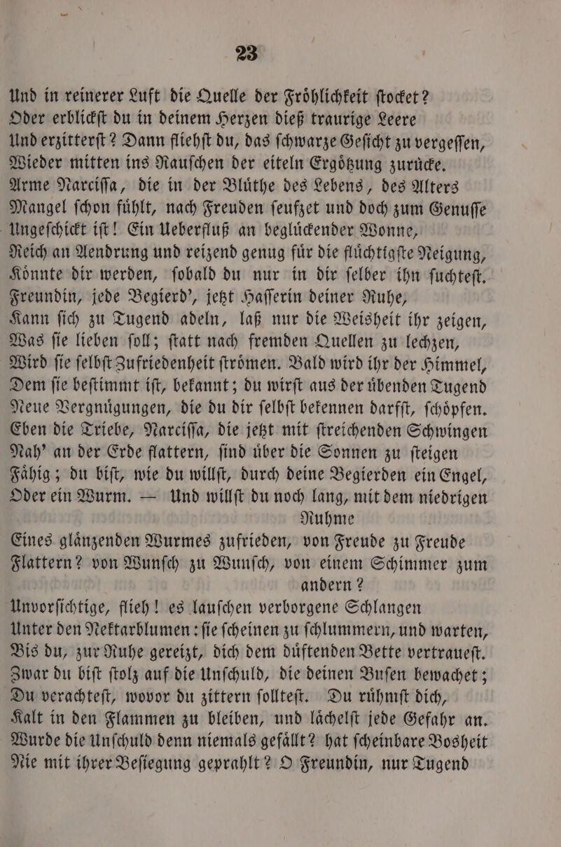 Und in reinerer Luft die Quelle der Fröhlichkeit ſtocket? Oder erblickſt du in deinem Herzen dieß traurige Leere Und erzitterſt? Dann fliehſt du, das ſchwarze Geſicht zu vergeſſen, Wieder mitten ins Rauſchen der eiteln Ergoͤtzung zurüde, Arme Narciſſa, die in der Bluͤthe des Lebens, des Alters Mangel ſchon fuͤhlt, nach Freuden ſeufzet und doch zum Genuſſe Ungeſchickt iſt! Ein Ueberfluß an begluͤckender Wonne, Reich an Aendrung und reizend genug fuͤr die fluͤchtigſte Neigung, Koͤnnte dir werden, ſobald du nur in dir ſelber ihn ſuchteſt. Freundin, jede Begierd', jetzt Haſſerin deiner Ruhe, Kann ſich zu Tugend adeln, laß nur die Weisheit ihr zeigen, Was ſie lieben ſoll; ſtatt nach fremden Quellen zu lechzen, Wird ſie ſelbſt Zufriedenheit ſtroͤmen. Bald wird ihr der Himmel, Dem ſie beſtimmt iſt, bekannt; du wirſt aus der uͤbenden Tugend Neue Vergnuͤgungen, die du dir ſelbſt bekennen darfſt, ſchoͤpfen. Eben die Triebe, Narciffa, die jetzt mit ſtreichenden Schwingen Nah' an der Erde flattern, ſind uͤber die Sonnen zu ſteigen Faͤhig; du biſt, wie du willſt, durch deine Begierden ein Engel, Oder ein Wurm. — Und willſt du noch lang, mit dem niedrigen Ruhme Eines glaͤnzenden Wurmes zufrieden, von Freude zu Freude Flattern? von Wunſch zu Wunſch, von einem Schimmer zum andern? Unvorſichtige, flieh! es lauſchen verborgene Schlangen Unter den Nektarblumen: fie ſcheinen zu ſchlummern, und warten, Bis du, zur Ruhe gereizt, dich dem duͤftenden Bette vertraueſt. Zwar du biſt ſtolz auf die Unſchuld, die deinen Buſen bewachet; Du verachteſt, wovor du zittern ſollteſt. Du ruͤhmſt dich, Kalt in den Flammen zu bleiben, und laͤchelſt jede Gefahr an. Wurde die Unſchuld denn niemals gefaͤllt? hat ſcheinbare Bosheit eie mit ihrer Beſiegung geprahlt? O Freundin, nur Tugend