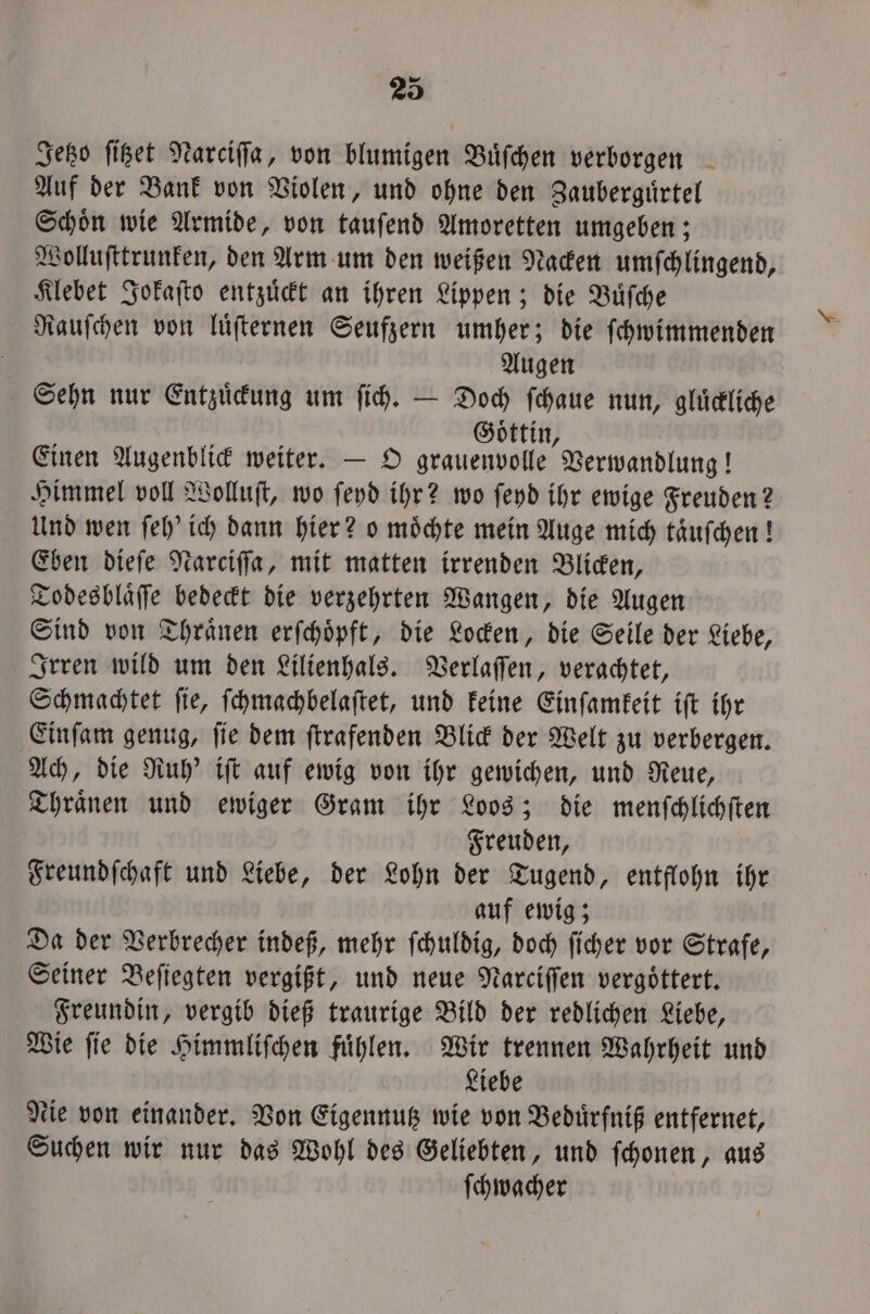 Jetzo ſitzet Narciſſa, von blumigen Buͤſchen verborgen Auf der Bank von Violen, und ohne den Zauberguͤrtel Schoͤn wie Armide, von tauſend Amoretten umgeben; Wolluſttrunken, den Arm um den weißen Nacken umſchlingend, Klebet Jokaſto entzuͤckt an ihren Lippen; die Büfche Rauſchen von luͤſternen Seufzern umher; die ſchwimmenden Augen Sehn nur Entzuͤckung um ſich. — Doch ſchaue nun, gluͤckliche Goͤttin Einen Augenblick weiter. — O grauenvolle Verwandlung! Himmel voll Wolluſt, wo ſeyd ihr? wo ſeyd ihr ewige Freuden? Und wen ſeh' ich dann hier? o moͤchte mein Auge mich taͤuſchen! Eben dieſe Narciſſa, mit matten irrenden Blicken, Todesblaͤſſe bedeckt die verzehrten Wangen, die Augen Sind von Thraͤnen erſchoͤpft, die Locken, die Seile der Liebe, Irren wild um den Lilienhals. Verlaſſen, verachtet, Schmachtet ſie, ſchmachbelaſtet, und keine Einſamkeit iſt ihr Einſam genug, ſie dem ſtrafenden Blick der Welt zu verbergen. Ach, die Ruh' iſt auf ewig von ihr gewichen, und Reue, Thraͤnen und ewiger Gram ihr Loos; die menſchlichſten Freuden, Freundſchaft und Liebe, der Lohn der Tugend, entflohn ihr auf ewig; Da der Verbrecher indeß, mehr ſchuldig, doch ſicher vor Strafe, Seiner Beſiegten vergißt, und neue Narciſſen vergoͤttert. Freundin, vergib dieß traurige Bild der redlichen Liebe, Wie ſie die Himmliſchen fuͤhlen. Wir trennen Wahrheit und Liebe Nie von einander. Von Eigennutz wie von Beduͤrfniß entfernet, Suchen wir nur das Wohl des Geliebten, und ſchonen, aus ſchwacher