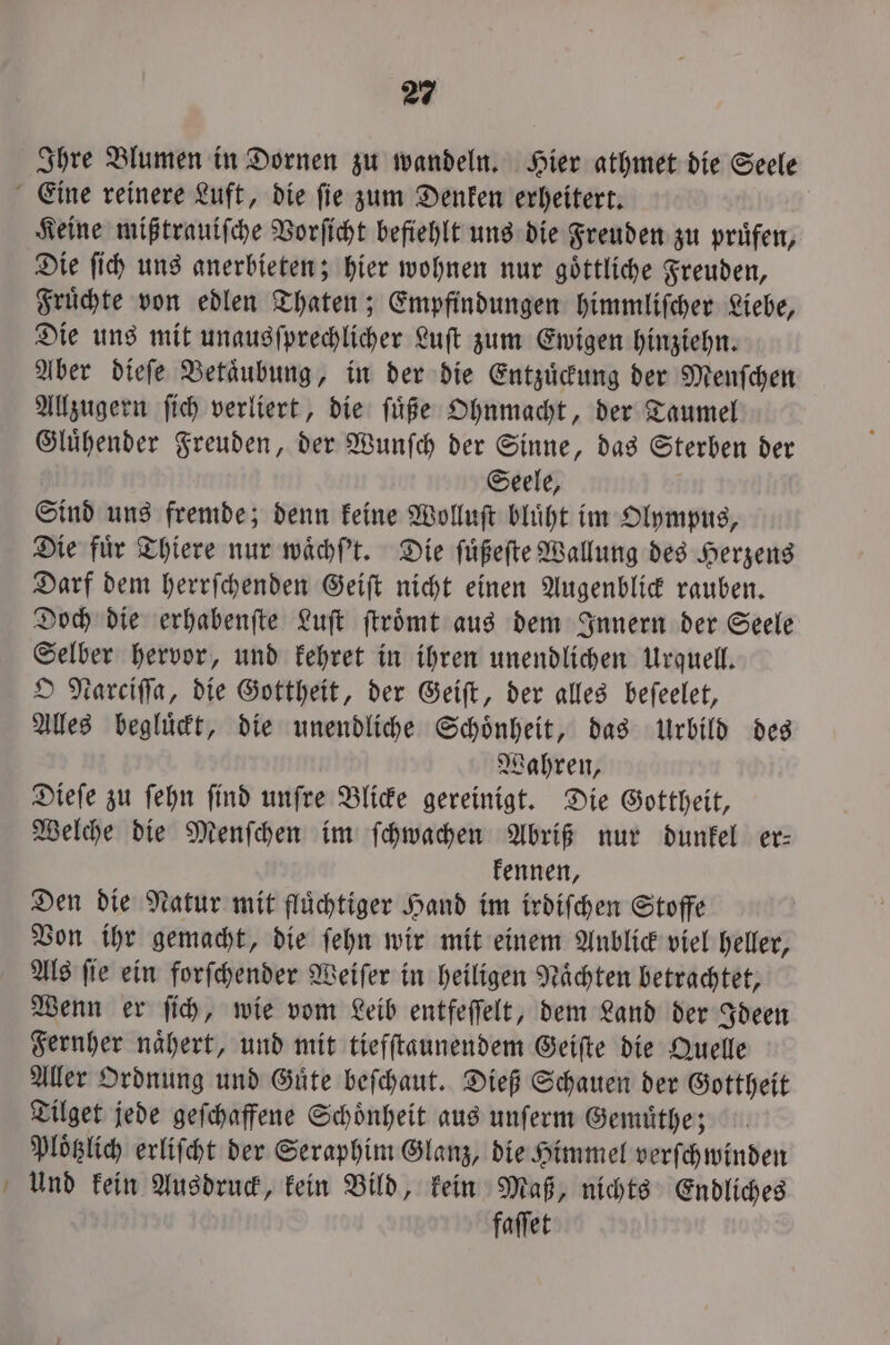 Ihre Blumen in Dornen zu wandeln. Hier athmet die Seele Eine reinere Luft, die ſie zum Denken erheitert. Keine mißtrauiſche Vorſicht befiehlt uns die Freuden zu pruͤfen, Die ſich uns anerbieten; hier wohnen nur goͤttliche Freuden, Fruͤchte von edlen Thaten; Empfindungen himmliſcher Liebe, Die uns mit unausſprechlicher Luſt zum Ewigen hinziehn. Aber dieſe Betaͤubung, in der die Entzuͤckung der Menſchen Allzugern ſich verliert, die ſuͤße Ohnmacht, der Taumel Gluͤhender Freuden, der Wunſch der Sinne, das Sterben der Seele, Sind uns fremde; denn keine Wolluſt bluͤht im Olympus, Die für Thiere nur waͤchſ't. Die ſuͤßeſte Wallung des Herzens Darf dem herrſchenden Geiſt nicht einen Augenblick rauben. Doch die erhabenſte Luft ſtroͤmt aus dem Innern der Seele Selber hervor, und kehret in ihren unendlichen Urquell. O Narciſſa, die Gottheit, der Geiſt, der alles beſeelet, Alles begluͤckt, die unendliche Schoͤnheit, das Urbild des Wahren, Dieſe zu ſehn ſind unſre Blicke gereinigt. Die Gottheit, Welche die Menſchen im ſchwachen Abriß nur dunkel er— kennen, Den die Natur mit fluͤchtiger Hand im irdiſchen Stoffe Von ihr gemacht, die ſehn wir mit einem Aublick viel heller, Als fie ein forſchender Weiſer in heiligen Nächten betrachtet, Wenn er ſich, wie vom Leib entfeſſelt, dem Land der Ideen Fernher naͤhert, und mit tiefſtaunendem Geiſte die Quelle Aller Ordnung und Guͤte beſchaut. Dieß Schauen der Gottheit Tilget jede geſchaffene Schoͤnheit aus unſerm Gemuͤthe; Ploͤtzlich erliſcht der Seraphim Glanz, die Himmel verſchwinden Und kein Ausdruck, kein Bild, kein Maß, nichts Endliches faſſet