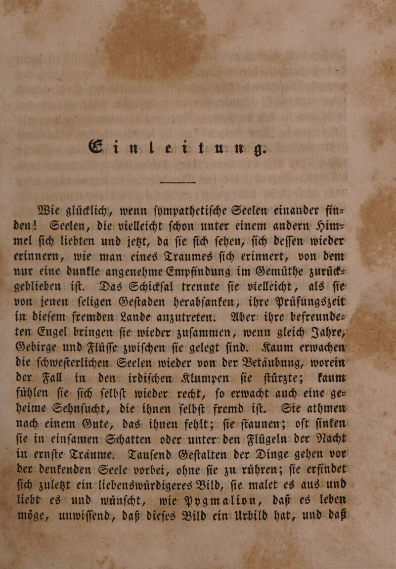 r Einleitung. Wie glücklich, wenn ſympathetiſche Seelen einander fin⸗ den! Seelen, die vielleicht ſchon unter einem andern Him⸗ mel ſich liebten und jetzt, da ſie ſich ſehen, ſich deſſen wieder erinnern, wie man eines Traumes ſich erinnert, von dem nur eine dunkle angenehme Empfindung im Gemüthe zurück⸗ geblieben iſt. Das Schickſal trennte ſie vielleicht, als ſie von jenen ſeligen Geſtaden herabſanken, ihre Prüfungszeit ten Engel bringen ſie wieder zuſammen, wenn gleich Jahre, 5 Gebirge und Flüſſe zwiſchen ſie gelegt ſind. Kaum erwachen die ſchweſterlichen Seelen wieder von der Betäubung, worein der Fall in den irdiſchen Klumpen ſie ſtuͤrzte; kaum fühlen ſie ſich ſelbſt wieder recht, fo erwacht auch eine ges heime Sehnſucht, die ihnen ſelbſt fremd iſt. Sie athmen nach einem Gute, das ihnen fehlt; ſie ſtaunen; oft ſinken ſie in einſamen Schatten oder unter den Flügeln der Nacht in ernſte Träume. Tauſend Geſtalten der Dinge gehen vor K denkenden Seele vorbei, ohne ſie zu rühren; ſie erfindet letzt ein liebenswürdigeres Bild, fie malet es aus und bt es und wünſcht, wie Pygmalion, daß es leben 7 Auen ie dieſes Bild ein Urbild hat, und daß * e * * U