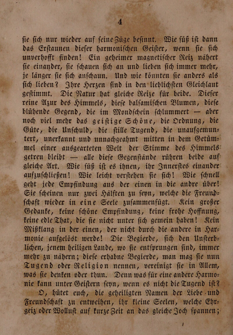 fie ſich nur wieder auf ſeine 8005 Pe Wie ſüß iſt dann das Erſtaunen dieſer harmoniſchen Geiſter, wenn fie fi unverhofft finden! Ein geheimer magnetiſcher Reiz nähert ſie einander, ſie ſchauen ſich an und lieben ſich immer mehr, je länger ſie ſich anſchaun. Und wie könnten ſie anders als ſich lieben? Ihre Herzen ſind in den lieblichſten Gleichlaut geſtimmt. Die Natur hat gleiche Reize für beide. Dieſer reine Azur des Himmels, dieſe balſamiſchen Blumen, dieſe blühende Gegend, die im Mondſchein ſchlummert — aber noch viel mehr das geiſtige Schoͤne, die Ordnung, die Güte, die Unſchuld, die ſtille Tugend, die unaufgemun⸗ tert, unerkannt und unnachgeahmt mitten in dem Getüms mel einer ausgearteten Welt der Stimme des Himmels! getreu bleibt — alle dieſe Gegenſtände rühren beide auf gleiche Art. Wie ſüß iſt es ihnen, ihr Innerſtes einander aufzuſchließen! Wie leicht verſtehen fie ſich! Wie ſchnell geht jede Empfindung aus der einen in die andre über! ſchaft wieder in eine Seele zuſammenfügt. Kein großer Gedanke, keine ſchöne Empfindung, keine frohe Hoffnung, keine edle That, die ſie nicht unter ſich gemein haben! Kein Mißklang in der einen, der nicht durch die andere in Har— monie aufgelöst werde! Die Begierde, ſich den Unfterb- lichen, jenem heiligen Lande, wo ſie entſprungen ſind, immer mehr zu nähern; dieſe erhabne Begierde, man mag ſie nun Tugend oder Religion nennen, vereinigt ſie in Allem, was ſie denken oder thun. Denn was für eine andere Harmo⸗ nie kann unter Geiſtern ſeyn, wenn es nicht die Tugend iſt? geiz oder Wolluſt auf kurze Zeit an das gleiche Joch ſpannen; U