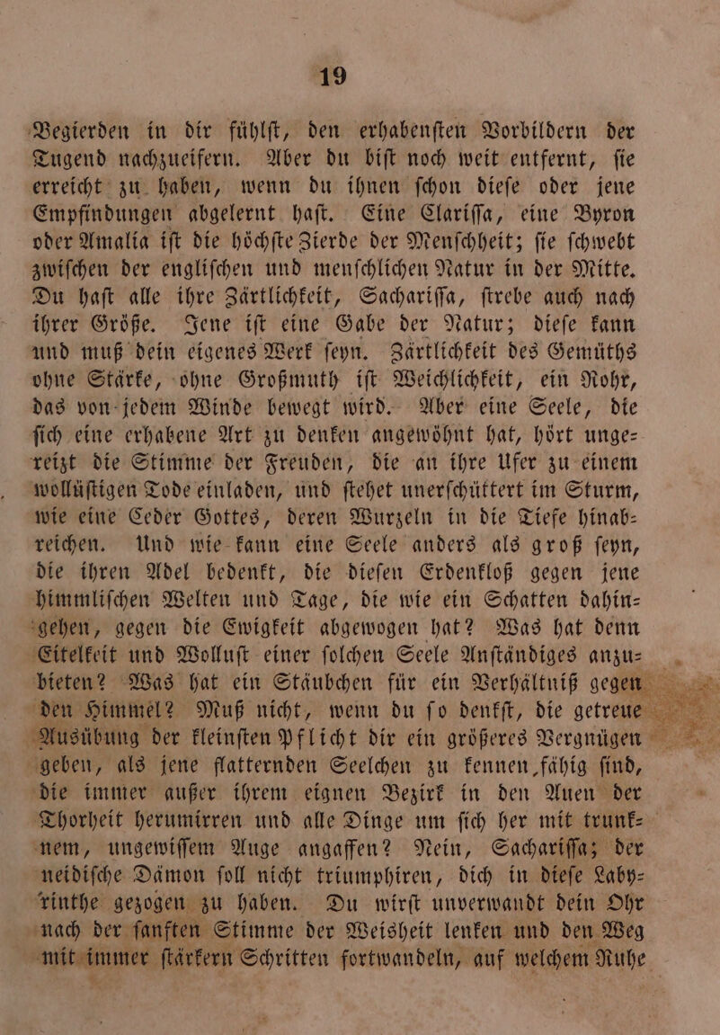 Begierden in dir fühlſt, den erhabenften Vorbildern der Tugend nachzueifern. Aber du biſt noch weit entfernt, ſie erreicht zu haben, wenn du ihnen ſchon dieſe oder jene Empfindungen abgelernt haſt. Eine Clariſſa, eine Byron oder Amalia iſt die höchfte Zierde der Menſchheit; fie ſchwebt zwiſchen der engliſchen und menſchlichen Natur in der Mitte. Du haſt alle ihre Zärtlichkeit, Sachariſſa, ſtrebe auch nach ihrer Größe. Jene iſt eine Gabe der Natur; dieſe kann und muß dein eigenes Werk ſeyn. Zärtlichkeit des Gemüths ohne Stärke, ohne Großmuth iſt Weichlichkeit, ein Rohr, das von jedem Winde bewegt wird. Aber eine Seele, die ſich eine erhabene Art zu denken angewöhnt hat, hört unge— reizt die Stimme der Freuden, die an ihre Ufer zu einem wollüſtigen Tode einladen, und ſtehet unerſchüttert im Sturm, wie eine Ceder Gottes, deren Wurzeln in die Tiefe hinab— reichen. Und wie kann eine Seele anders als groß ſeyn, die ihren Adel bedenkt, 5 dieſen Erdenkloß gegen jene himmliſchen Welten und Tage, die wie ein Schatten dahin— gehen, gegen die Spree abgewogen hat? Was hat denn Eitelkeit und Wolluſt einer ſolchen Seele Anſtändiges anzu— bieten? Was hat ein Stäubchen für ein Verhältniß gegen den Himmel? Muß nicht, wenn du ſo denkſt, die zer Ausübung der kleinſten pflicht dir ein größeres Vergnügen geben, als jene flatternden Seelchen zu kennen, fähig find, die immer außer ihrem eignen Bezirk in den Auen der Thorheit herumirren und alle Dinge um ſich her mit trunk— nem, ungewiſſem Auge angaffen? Nein, Sachariſſa; der neidiſche Dämon ſoll nicht triumphiren, dich in dieſe Laby— rinthe gezogen zu haben. Du wirft unverwandt dein Ohr nach der ſanften Stimme der Weisheit lenken und den Weg e ſtärkern Schritten fortwandeln, auf welchem Ruhe ja