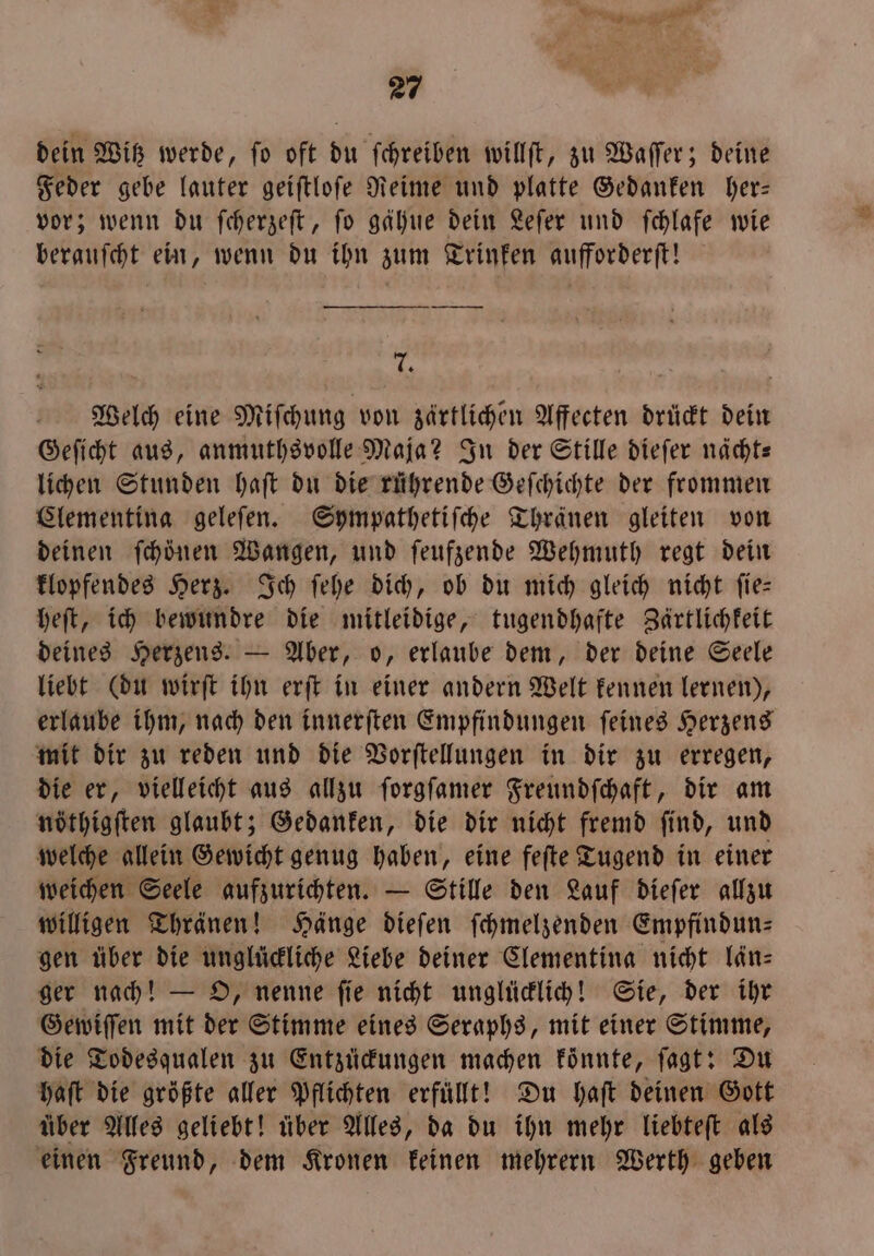 es 27 dein Witz werde, fo oft du ſchreiben willſt, zu Waſſer; deine Feder gebe lauter geiſtloſe Reime und platte Gedanken her— vor; wenn du ſcherzeſt, fo gahue dein Leſer und ſchlafe wie berauſcht ein, wenn du ihn zum Trinken aufforderſt! 7 Welch eine Miſchung von zärtlichen Affecten druͤckt dein Geſicht aus, anmuthsvolle Maja? In der Stille dieſer nächt— lichen Stunden haſt du die rührende Geſchichte der frommen Clementina geleſen. Sympathetiſche Thränen gleiten von deinen ſchöͤnen Wangen, und ſeufzende Wehmuth regt dein klopfendes Herz. Ich ſehe dich, ob du mich gleich nicht ſie— heſt, ich bewundre die mitleidige, tugendhafte Zärtlichkeit deines Herzens. — Aber, o, erlaube dem, der deine Seele liebt (du wirſt ihn erſt in einer andern Welt kennen lernen), erlaube ihm, nach den innerſten Empfindungen ſeines Herzens mit dir zu reden und die Vorſtellungen in dir zu erregen, die er, vielleicht aus allzu ſorgſamer Freundſchaft, dir am nöthigſten glaubt; Gedanken, die dir nicht fremd ſind, und welche allein Gewicht genug haben, eine feſte Tugend in einer weichen Seele aufzurichten. — Stille den Lauf dieſer allzu willigen Thränen! Hänge dieſen ſchmelzenden Empfindun⸗ gen über die unglückliche Liebe deiner Clementina nicht län— ger nach! — O, nenne ſie nicht unglücklich! Sie, der ihr Gewiſſen mit der Stimme eines Seraphs, mit einer Stimme, die Todesqualen zu Entzückungen machen könnte, ſagt: Du haft die größte aller Pflichten erfüllt! Du Haft deinen Gott über Alles geliebt! über Alles, da du ihn mehr liebteſt als einen Freund, dem Kronen keinen mehrern Werth geben