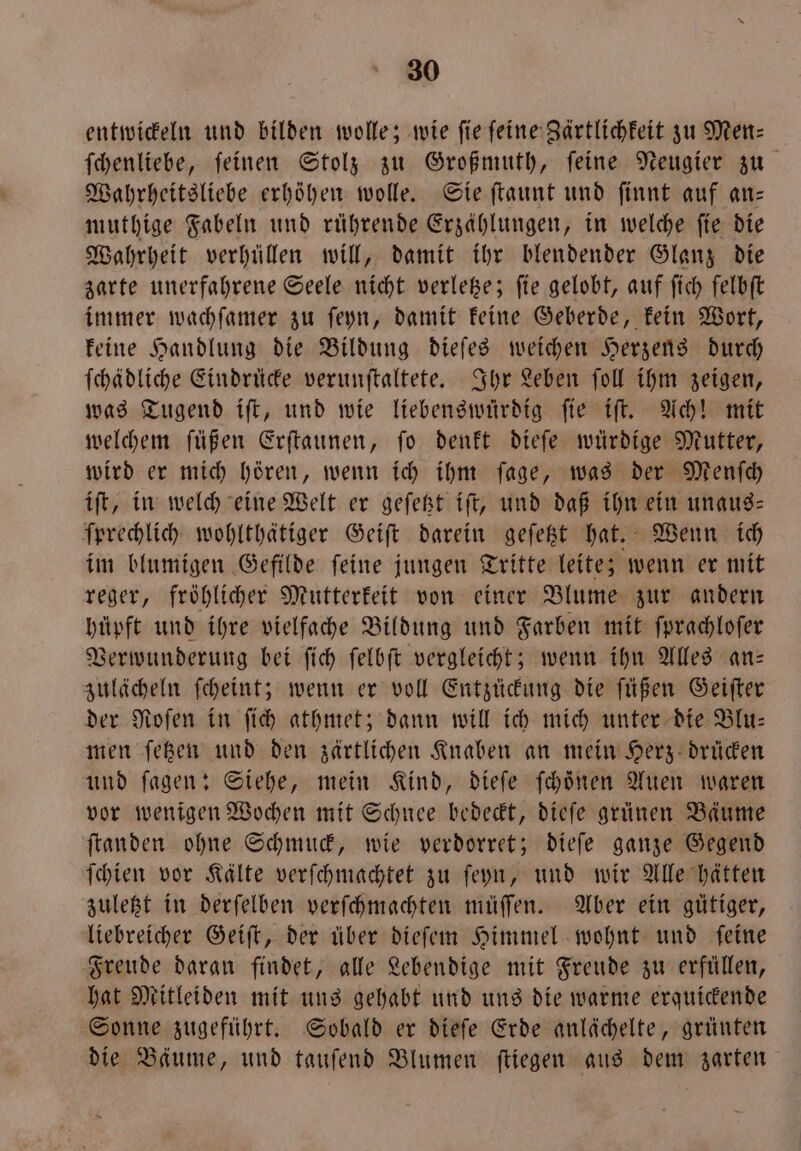 entwickeln und bilden wolle; wie fie feine Zärtlichkeit zu Men⸗ ſchenliebe, ſeinen Stolz zu Großmuth, ſeine Neugier zu Wahrheitsliebe erhöhen wolle. Sie ſtaunt und ſinnt auf an— muthige Fabeln und rührende Erzählungen, in welche fie die Wahrheit verhüllen will, damit ihr blendender Glanz die zarte unerfahrene Seele nicht verletze; ſie gelobt, auf ſich ſelbſt immer wachſamer zu ſeyn, damit keine Geberde, kein Wort, keine Handlung die Bildung dieſes weichen Herzens durch ſchädliche Eindrücke verunſtaltete. Ihr Leben ſoll ihm zeigen, was Tugend iſt, und wie liebenswürdig ſie iſt. Ach! mit welchem ſüßen Erſtaunen, ſo denkt dieſe würdige Mutter, wird er mich hören, wenn ich ihm ſage, was der Menſch iſt, in welch eine Welt er geſetzt iſt, und daß ihn ein unaug- ſprechlich wohlthätiger Geiſt darein geſetzt hat. Wenn ich im blumigen Gefilde ſeine jungen Tritte leite; wenn er mit reger, fröhlicher Mutterkeit von einer Blume zur andern hüpft und ihre vielfache Bildung und Farben mit ſprachloſer Verwunderung bei ſich ſelbſt vergleicht; wenn ihn Alles an— zulächeln ſcheint; wenn er voll Entzückung die ſüßen Geiſter der Roſen in ſich athmet; dann will ich mich unter die Blu— men ſetzen und den zärtlichen Knaben an mein Herz drücken und ſagen: Siehe, mein Kind, dieſe ſchöͤnen Auen waren vor wenigen Wochen mit Schnee bedeckt, dieſe grünen Bäume ſtanden ohne Schmuck, wie verdorret; dieſe ganze Gegend ſchien vor Kälte verſchmachtet zu ſeyn, und wir Alle hätten zuletzt in derſelben verſchmachten müſſen. Aber ein gütiger, liebreicher Geiſt, der über dieſem Himmel wohnt und feine Freude daran findet, alle Lebendige mit Freude zu erfüllen, hat Mitleiden mit uns gehabt und uns die warme erquickende Sonne zugeführt. Sobald er dieſe Erde anlächelte, grünten die Bäume, und tauſend Blumen ſtiegen aus dem zarten