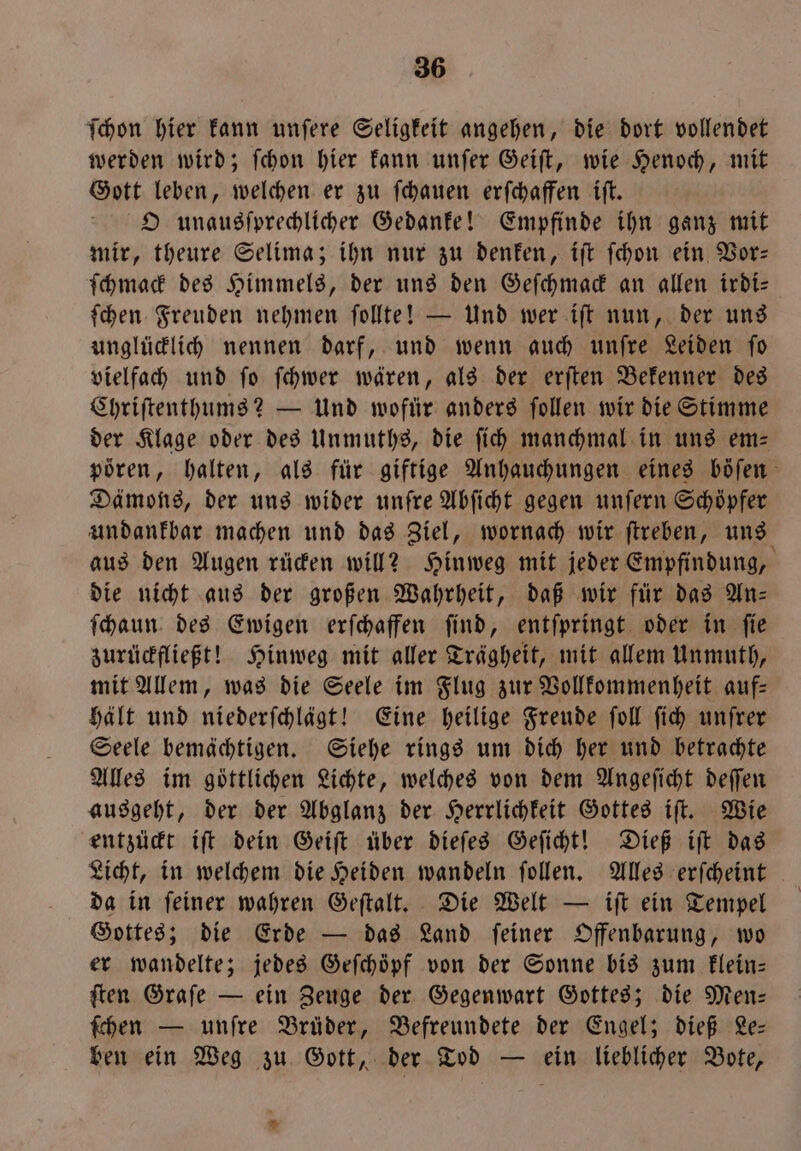 Thon hier kann unſere Seligkeit angehen, die dort vollendet werden wird; ſchon hier kann unſer Geiſt, wie Henoch, mit Gott leben, welchen er zu ſchauen erſchaffen iſt. O unausſprechlicher Gedanke! Empfinde ihn ganz mit mir, theure Selima; ihn nur zu denken, iſt ſchon ein Vor— ſchmack des Himmels, der uns den Geſchmack an allen irdi— ſchen Freuden nehmen ſollte! — Und wer iſt nun, der uns unglücklich nennen darf, und wenn auch unſre Leiden ſo vielfach und ſo ſchwer wären, als der erſten Bekenner des Chriſtenthums? — Und wofür anders ſollen wir die Stimme der Klage oder des Unmuths, die ſich manchmal in uns em—⸗ poͤren, halten, als für giftige Anhauchungen eines böſen Dämons, der uns wider unfre Abſicht gegen unſern Schöpfer undankbar machen und das Ziel, wornach wir ſtreben, uns aus den Augen rücken will? Hinweg mit jeder Empfindung, die nicht aus der großen Wahrheit, daß wir für das An⸗ ſchaun des Ewigen erſchaffen ſind, entſpringt oder in ſie zurückfließt! Hinweg mit aller Trägheit, mit allem Unmuth, mit Allem, was die Seele im Flug zur Vollkommenheit auf- hält und niederſchlägt! Eine heilige Freude ſoll ſich unſrer Seele bemächtigen. Siehe rings um dich her und betrachte Alles im göttlichen Lichte, welches von dem Angeſicht deſſen ausgeht, der der Abglanz der Herrlichkeit Gottes iſt. Wie entzückt iſt dein Geiſt über dieſes Geſicht! Dieß iſt das da in ſeiner wahren Geſtalt. Die Welt — iſt ein Tempel Gottes; die Erde — das Land ſeiner Offenbarung, wo er wandelte; jedes Geſchöpf von der Sonne bis zum klein— ſten Graſe — ein Zeuge der Gegenwart Gottes; die Mens ſchen — unſre Brüder, Befreundete der Engel; dieß Le— ben ein Weg zu Gott, der Tod — ein lieblicher Bote, *