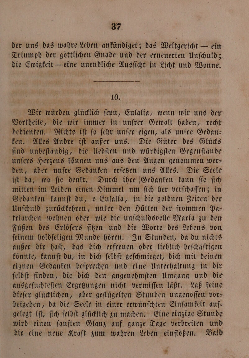 der uns das wahre Leben ankuͤndiget; das Weltgericht — ein Triumph der göttlichen Gnade und der erneuerten Unſchuld; die Ewigkeit — eine unendliche Ausſicht in Licht und Wonne. 10. Wir würden glücklich ſeyn, Eulalia, wenn wir uns der Vortheile, die wir immer in unſrer Gewalt haben, recht bedienten. Nichts iſt fo ſehr unſer eigen, als unſre Gedan— ken. Alles Andre iſt außer uns. Die Güter des Glücks ſind unbeſtändig, die liebſten und würdigſten Gegenſtände unſers Herzens koͤnnen uns aus den Augen genommen wer— den, aber unſre Gedanken erſetzen uns Alles. Die Seele iſt da, wo ſie denkt. Durch ihre Gedanken kann ſie ſich mitten im Leiden einen Himmel um ſich her verſchaffen; in Gedanken kannſt du, o Eulalia, in die goldnen Zeiten der Unſchuld zurückkehren, unter den Hütten der frommen Pa— triarchen wohnen oder wie die unſchuldsvolle Maria zu den Füßen des Erlöſers ſitzen und die Worte des Lebens von ſeinem holdſeligen Munde hören. In Stunden, da du nichts außer dir haſt, das dich erfreuen oder lieblich beſchäftigen könnte, kannſt du, in dich ſelbſt geſchmieget, dich mit deinen eignen Gedanken beſprechen und eine Unterhaltung in dir ſelbſt finden, die dich den angenehmſten Umgang und die ausgeſuchteſten Ergetzungen nicht vermiſſen läßt. Laß keine dieſer glücklichen, aber geflügelten Stunden ungenoſſen vor— beigehen, da die Seele in einer erwünſchten Einſamkeit auf— gelegt iſt, ſich ſelbſt glücklich zu machen. Eine einzige Stunde wird einen ſanften Glanz auf ganze Tage verbreiten und dir eine neue Kraft zum wahren Leben einflößen. Bald *