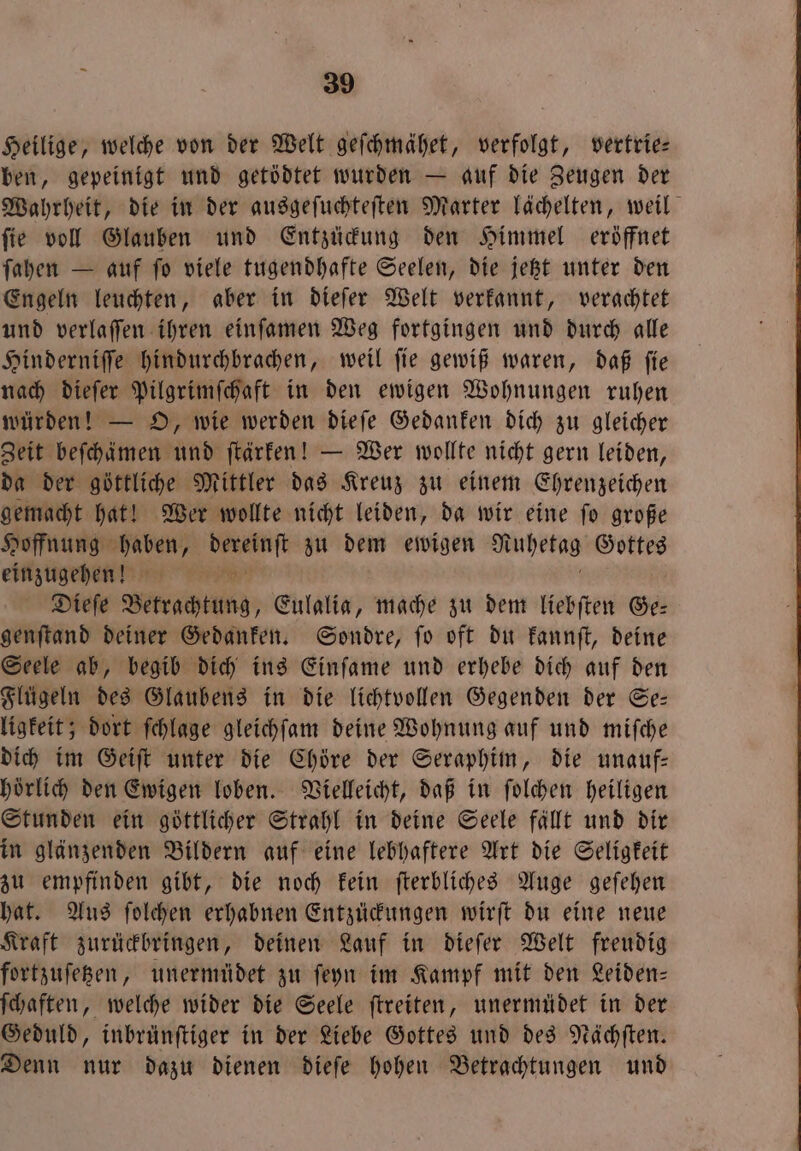 Heilige, welche von der Welt geſchmähet, verfolgt, vertrie— ben, gepeinigt und getödtet wurden — auf die Zeugen der Wahrheit, die in der ausgeſuchteſten Marter lächelten, weil ſie voll Glauben und Entzückung den Himmel eröffnet ſahen — auf ſo viele tugendhafte Seelen, die jetzt unter den Engeln leuchten, aber in dieſer Welt verkannt, verachtet und verlaffen ihren einſamen Weg fortgingen und durch alle Hinderniſſe hindurchbrachen, weil ſie gewiß waren, daß ſie nach dieſer Pilgrimſchaft in den ewigen Wohnungen ruhen würden! — O, wie werden dieſe Gedanken dich zu gleicher Zeit beſchämen und ſtärken! — Wer wollte nicht gern leiden, da der göttliche Mittler das Kreuz zu einem Ehrenzeichen gemacht hat! Wer wollte nicht leiden, da wir eine ſo große Hoffnung 3 en: du dem ewigen Mühekag Gottes einzugehen! N Dieſe Verachtung, Eulalia, mache zu dem liebſten Ge— genſtand deiner Gedanken. Sondre, ſo oft du kannſt, deine Seele ab, begib dich ins Einſame und erhebe dich auf den Flügeln des Glaubens in die lichtvollen Gegenden der Se— ligkeit; dort ſchlage gleichſam deine Wohnung auf und miſche dich im Geiſt unter die Chöre der Seraphim, die unauf— hörlich den Ewigen loben. Vielleicht, daß in ſolchen heiligen Stunden ein göttlicher Strahl in deine Seele fällt und dir in glänzenden Bildern auf eine lebhaftere Art die Seligkeit zu empfinden gibt, die noch kein ſterbliches Auge geſehen hat. Aus ſolchen erhabnen Entzückungen wirſt du eine neue Kraft zurückbringen, deinen Lauf in dieſer Welt freudig fortzuſetzen, unermüdet zu ſeyn im Kampf mit den Leiden— ſchaften, welche wider die Seele ſtreiten, unermüdet in der Geduld, inbrünſtiger in der Liebe Gottes und des Nächſten. Denn nur dazu dienen dieſe hohen Betrachtungen und