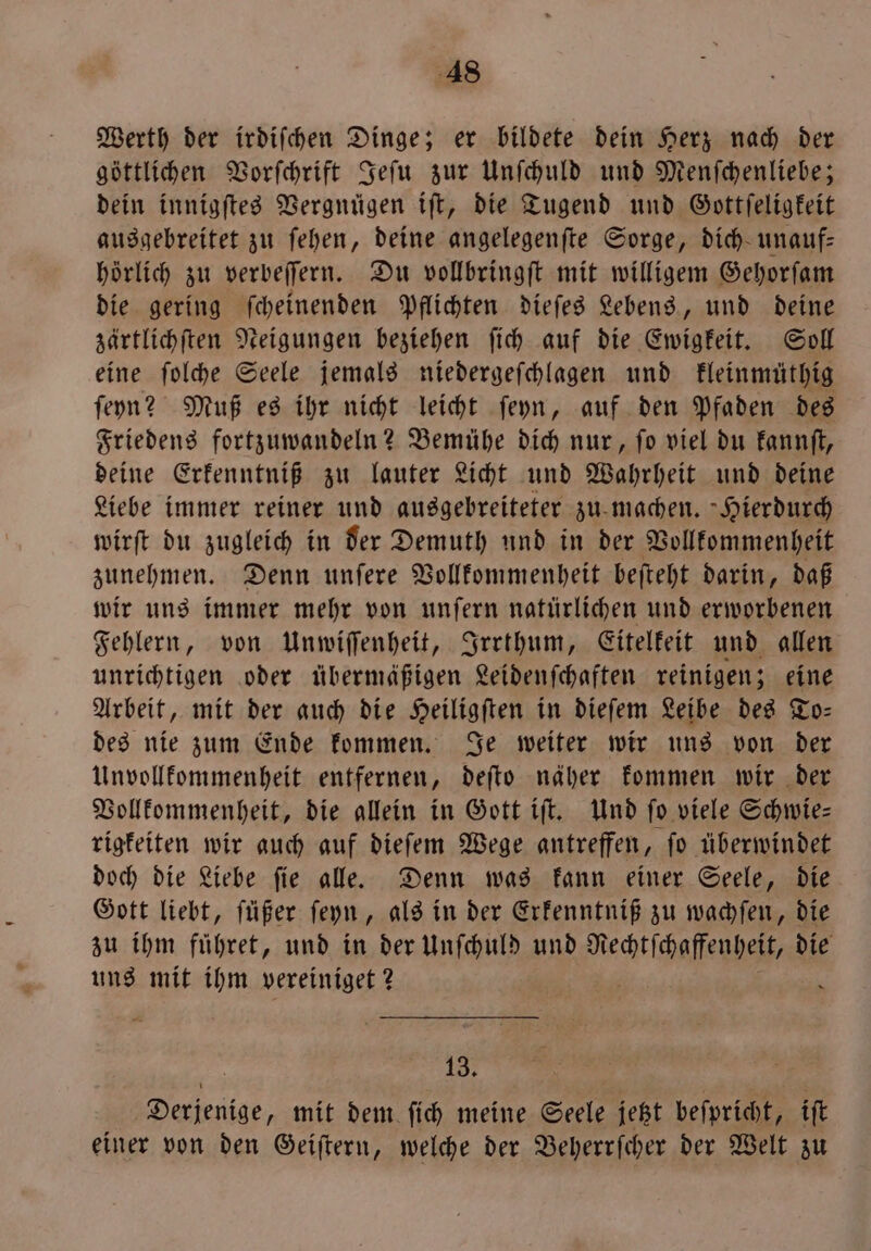 Werth der irdiſchen Dinge; er bildete dein Herz nach der göttlichen Vorſchrift Jeſu zur Unſchuld und Menſchenliebe; dein innigſtes Vergnügen iſt, die Tugend und Gottſeligkeit ausgebreitet zu ſehen, deine angelegenſte Sorge, dich unauf— hörlich zu verbeſſern. Du vollbringſt mit willigem Gehorſam die gering ſcheinenden Pflichten dieſes Lebens, und deine zärtlichſten Neigungen beziehen ſich auf die Ewigkeit. Soll eine ſolche Seele jemals niedergeſchlagen und kleinmüthig ſeyn? Muß es ihr nicht leicht ſeyn, auf den Pfaden des Friedens fortzuwandeln? Bemühe dich nur, ſo viel du kannſt, deine Erkenntniß zu lauter Licht und Wahrheit und deine Liebe immer reiner und ausgebreiteter zu machen. Hierdurch wirſt du zugleich in der Demuth und in der Vollkommenheit zunehmen. Denn unſere Vollkommenheit beſteht darin, daß wir uns immer mehr von unſern natürlichen und erworbenen Fehlern, von Unwiſſenheit, Irrthum, Eitelkeit und allen unrichtigen oder übermäßigen Leidenſchaften reinigen; eine Arbeit, mit der auch die Heiligſten in dieſem Leibe des To— des nie zum Ende kommen. Je weiter wir uns von der Unvollkommenheit entfernen, deſto näher kommen wir der Vollkommenheit, die allein in Gott iſt. Und fo viele Schwie⸗ rigkeiten wir auch auf dieſem Wege antreffen, ſo überwindet doch die Liebe ſie alle. Denn was kann einer Seele, die Gott liebt, ſüßer ſeyn, als in der Erkenntniß zu wachſen, die zu ihm führet, und in der Unſchuld und lufee die uns mit ihm vereiniget? 1 13. Derjenige, mit dem ſich meine Seele jetzt beſpricht, iſt einer von den Geiſtern, welche der Beherrſcher der Welt zu