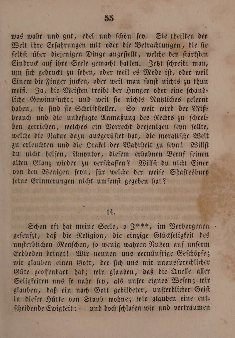 was wahr und gut, edel und ſchön fey. Sie theilten der Welt ihre Erfahrungen mit oder die Betrachtungen, die ſie ſelbſt über diejenigen Dinge angeſtellt, welche den ſtärkſten Eindruck auf ihre Seele gemacht hatten. Jetzt ſchreibt man, um ſich gedruckt zu ſehen, oder weil es Mode iſt, oder weil Einem die Finger jucken, oder weil man ſonſt nichts zu thun weiß. Ja, die Meiſten treibt der Hunger oder eine ſchänd— liche Gewinnſucht; und weil ſie nichts Nützliches gelernt haben, fo find fie Schriftfteller. So weit wird der Miß— brauch und die unbefugte Anmaßung des Rechts zu ſchrei— ben getrieben, welches ein Vorrecht derjenigen ſeyn ſollte, welche die Natur dazu ausgerüſtet hat, die moraliſche Welt zu erleuchten und die Orakel der Wahrheit zu ſeyn! Willſt du nicht helfen, Amyntor, dieſem erhabnen Beruf ſeinen alten Glanz wieder zu verſchaffen? Willſt du nicht Einer von den Wenigen ſeyn, für welche der weiſe Shaftestuy ſeine Erinnerungen nicht umſonſt gegeben hat? * en % Er. Schon oft hat meine Seele, o I, im Verborgenen geſeufzt, daß die Religion, die einzige Glückſeligkeit des unſterblichen Menſchen, ſo wenig wahren Nutzen auf unſerm Erdboden bringt! Wir nennen uns vernünftige Geſchöpfe; wir glauben einen Gott, der ſich uns mit unausſprechlicher Güte geoffenbart hat; wir glauben, daß die Quelle aller Seligkeiten uns ſo nahe ſey, als unſer eignes Weſen; wir glauben, daß ein nach Gott gebildeter, unſterblicher Geiſt in dieſer Hütte von Staub wohne; wir glauben eine ent— ſcheidende Ewigkeit: — und doch ſchlafen wir und verträumen