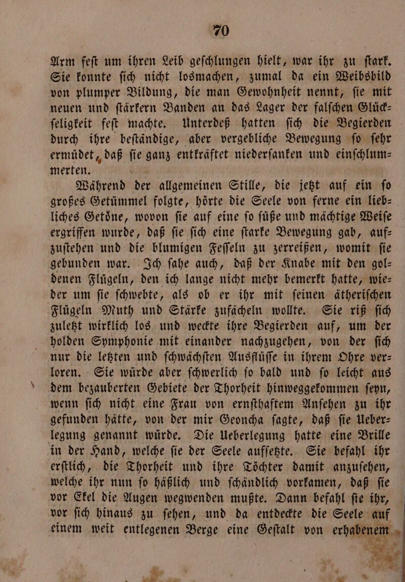 Arm feſt um ihren Leib geſchlungen hielt, war ihr zu ſtark. Sie konnte ſich nicht losmachen, zumal da ein Weibsbild von plumper Bildung, die man Gewohnheit nennt, ſie mit neuen und ſtärkern Banden an das Lager der falſchen Glück— durch ihre beſtaͤndige, aber vergebliche Bewegung ſo ſehr ermüdet, daß 5 ganz entkräftet niederſanken und einſchlum⸗ merten. Während der allgemeinen Stille, die jetzt auf ein ſo großes Getümmel folgte, hörte die Seele von ferne ein lieb— liches Getoͤne, wovon ſie auf eine ſo ſüße und mächtige Weiſe ergriffen wurde, daß ſie ſich eine ſtarke Bewegung gab, auf— zuſtehen und die blumigen Feſſeln zu zerreißen, womit ſie gebunden war. Ich ſahe auch, daß der Knabe mit den gol— denen Flügeln, den ich lange nicht mehr bemerkt hatte, wie: der um ſie ſchwebte, als ob er ihr mit ſeinen ätheriſchen Flügeln Muth und Stärke zufächeln wollte. Sie riß ſich zuletzt wirklich los und weckte ihre Begierden auf, um der holden Symphonie mit einander nachzugehen, von der ſich nur die letzten und ſchwächſten Ausflüſſe in ihrem Ohre ver— loren. Sie würde aber ſchwerlich fo bald und fo leicht aus dem bezauberten Gebiete der Thorheit hinweggekommen ſeyn, wenn ſich nicht eine Frau von ernſthaftem Anſehen zu ihr gefunden hätte, von der mir Geoncha ſagte, daß fie Ueber: legung genannt würde. Die Ueberlegung hatte eine Brille in der Hand, welche ſie der Seele aufſetzte. Sie befahl ihr erſtlich, die Thorheit und ihre Töchter damit anzuſehen, welche ihr nun ſo häßlich und ſchändlich vorkamen, daß ſie vor Ekel die Augen wegwenden mußte. Dann befahl ſie ihr, einem weit entlegenen Berge eine Geſtalt von erhabenem Mer y „ a 5» Ad *