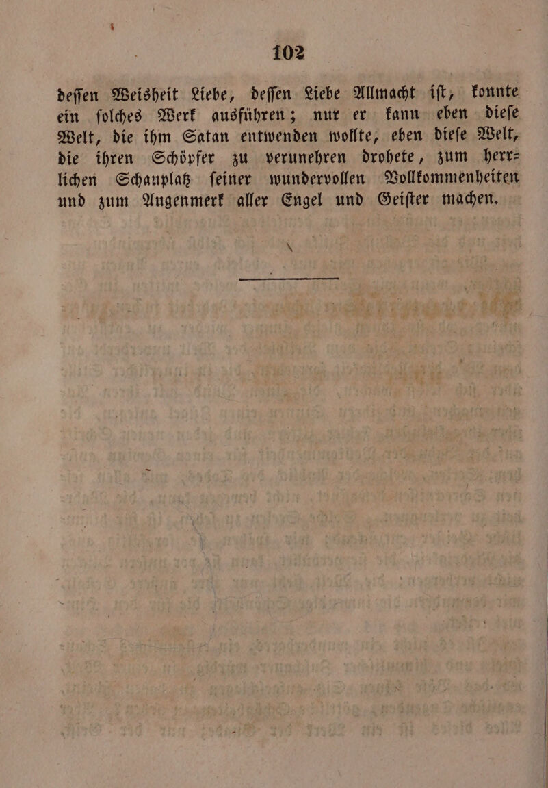 deſſen Weisheit Liebe, deſſen Liebe Allmacht iſt, konnte ein ſolches Werk ausführen; nur er kann eben dieſe Welt, die ihm Satan entwenden wollte, eben dieſe Welt, die ihren Schöpfer zu verunehren drohete, zum herr— lichen Schauplatz ſeiner wundervollen Vollkommenheiten und zum Augenmerk aller Engel und Geiſter machen. \