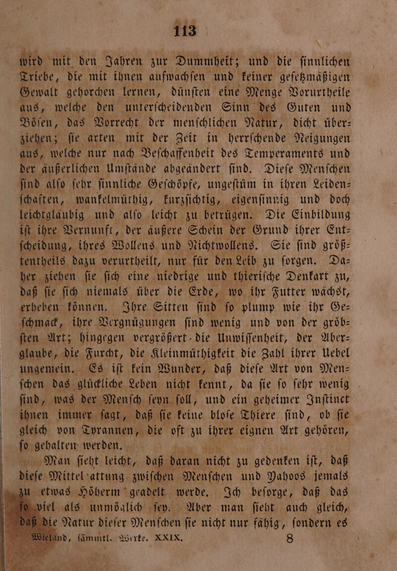 #2 113 wird mit den Jahren zur Dummheit; und die ſinlichen Triebe, die mit ihnen anfwachfen und keiner geſetzmäßigen Gewalt gehorchen lernen, dünſten eine Menge Vorurtheile aus, welche den unterſcheidenden Sinn des Guten und Böſen, das Vorrecht der menſchlichen Natur, dicht über: ziehen; ſie arten mit der Zeit in herrſchende Neigungen aus, welche nur nach Beſchaffenheit des Temperaments und der äußerlichen Umſtände abgeändert ſind. Dieſe Menſchen find alſo febr. ſinnliche Gefhöpfe, ungeſtüm in ihren Leiden— ſchaften, wankelmüthig, kurzſichtig, eigenſinnig und doch leichtgläubig und alſo leicht zu betrügen. Die Einbildung iſt ihre Vernunft, der äußere Schein der Grund ihrer Ent: ſcheidung, ihres Wollens und N ichtwollens. Sie find größ— tentheils dazu verurtheilt, nur für den Leib zu forgen. Da: her ziehen ſie ſich eine niedrige und thieriſche Denkart zu, daß ſie ſich niemals über die Erde, wo ihr Futter wächst, erheben koͤnnen. Ihre Sitten ſind ſo plump wie ihr Ge— ſchmack, ihre Vergnügungen ſind wenig und von der gröb— ſten Art; hingegen vergrößert die Unwiſſenheit, der Aber: glaube, die Furcht, die Kleinmüthigkeit die Zahl ihrer Uebel ungemein. Es iſt kein Wunder, daß dieſe Art von Men— ſchen das glückliche Leben nicht kennt, da ſie ſo ſehr wenig ſind, was der Menſch ſeyn ſoll, und ein geheimer Inſtinct ihnen immer ſagt, daß ſie keine bloſe Thiere ſind, ob ſie gleich von Tyrannen, die oft zu ihrer eignen Art gehören, ſo gehalten werden. Man ſieht leicht, daß daran icht zu gedenken iſt, daß ze Mittel attung zwifchen Menſchen und Pahoos jemals zu etwas Höherm geadelt werde. Ich beſorge, daß das ſo viel als unmöglich ſey. Aber man ſieht auch gleich, e Natur dieſer Menſchen ſie nicht nur fähig, ſondern es