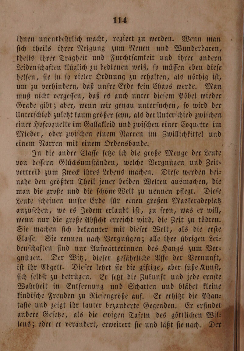 ihnen unentbehrlich macht, regiert zu werden. Wenn man ſich theils ihrer Neigung zum Neuen und Wunderbaren, theils ihrer Trägheit und Furchtſamkeit und ihrer andern 1 Leidenſchaften klüglich zu bedienen weiß, fo müſſen eben dieſe | helfen, fie in fo vieler Ordnung zu erhalten, als noͤthig iſt, 1 um zu verhindern, daß unſre Erde kein Chaos werde. Man muß nicht vergeſſen, daß es auch unter dieſem Poͤbel wieder Grade gibt; aber, wenn wir genau unterſuchen, fo wird der Unterſchied zuletzt kaum größer ſeyn, als der Unterſchied zwiſchen einer Hofcoquette im Gallakleid und zwiſchen einer Coquette im Mieder, oder zwiſchen einem Narren im Zwillichkittel EN einem Narren mit einem Ordensbande. N In die andre Claſſe ſetze ich die große Menge ee von beſſern Glücksumſtänden, welche Vergnügen und Zeit— vertreib zum Zweck ihres Lebens machen. Dieſe werden bei— nahe den größten Theil jener beiden Welten ausmachen, die man die große und die ſchoͤne Welt zu nennen pflegt. Dieſe Leute ſcheinen unſre Erde für einen großen Maskeradeplatz anzuſehen, wo es Jedem erlaubt iſt, zu ſeyn, was er will, wenn nur die große Abſicht erreicht wird, die Zeit zu toͤdten. Sie machen ſich bekannter mit dieſer Welt, als die erſte Claſſe. Sie rennen nach Vergnügen; alle ihre übrigen Lei- denſchaften find nur Aufwärterinnen des Hangs zum Ver: gnügen. Der Witz, dieſer gefährliche Affe der Vernunft, iſt ihr Abgott. Dieſer lehrt ſie die giftige, aber ſüße Kunſt, ſich ſelbſt zu betruͤgen. Er ſetzt die Zukunft und jede ernſte I} Wahrheit in Entfernung und Schatten und blähet kleine 1 kindiſche Freuden zu Niefengröße auf. Er erhitzt die Phan- 0 tafte und zeigt ihr lauter bezauberte Gegenden. Er erfindet vi andere Geſetze, als die ewigen Tafeln des göttlichen Wil— lens; oder er verändert, erweitert ſie und . fe warn; 3 1 8