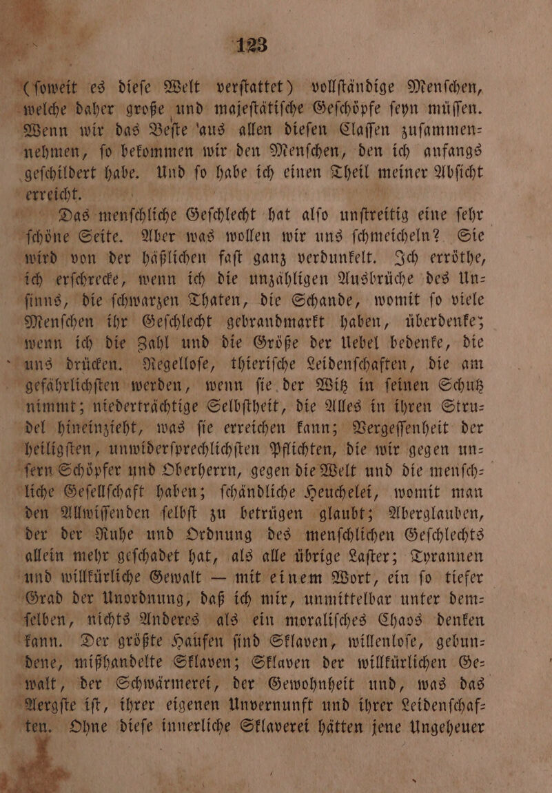 (ſoweit es dieſe Welt verſtattet) vollſtändige Menſchen, welche daher große und majeſtätiſche Gefchöpfe ſeyn müſſen. Wenn wir das Beſte aus allen dieſen Claſſen zuſammen— nehmen, ſo bekommen wir den Menſchen, den ich anfangs geſchildert habe. Und ſo habe ich einen Theil meiner Abſicht Weerzch “?! | 4 Dias menſchliche Geſchlecht hat alſo unſtreitig eine ſehr ſchoͤne Seite. Aber was wollen wir uns ſchmeicheln? Sie wird von der häßlichen faſt ganz verdunkelt. Ich erröthe, ich erſchrecke, wenn ich die unzähligen Ausbrüche des Un— ſinns, die ſchwarzen Thaten, die Schande, womit ſo viele Menſchen ihr Geſchlecht gebrandmarkt haben, überdenke; wenn ich die Zahl und die Größe der Uebel bedenke, die Runs drücken. Regelloſe, thieriſche Leidenſchaften, die am gefährlichſten werden, wenn ſie der Witz in ſeinen Schutz nimmt; niederträchtige Selbſtheit, die Alles in ihren Stru— del hineinzieht, was ſie erreichen kann; Vergeſſenheit der heiligſten, unwiderſprechlichſten Pflichten, die wir gegen un— ſern Schöpfer und Oberherrn, gegen die Welt und die menſch- liche Geſellſchaft haben; ſchändliche Heuchelei, womit man den Allwiſſenden ſelbſt zu betrügen glaubt; Aberglauben, der der Ruhe und Ordnung des menſchlichen Geſchlechts allein mehr geſchadet hat, als alle übrige Laſter; Tyrannen und willkürliche Gewalt — mit einem Wort, ein ſo tiefer Grad der Unordnung, daß ich mir, unmittelbar unter dem— ſelben, nichts Anderes als ein moraliſches Chaos denken kann. Der größte Haufen ſind Sklaven, willenloſe, gebun— dene, mißhandelte Sklaven; Sklaven der willkürlichen Ge: walt, der Schwärmerei, der Gewohnheit und, was das Aergſte iſt, ihrer eigenen Unvernunft und ihrer Leidenſchaf— ten. Ohne dieſe innerliche Sklaverei hätten jene Ungeheuer