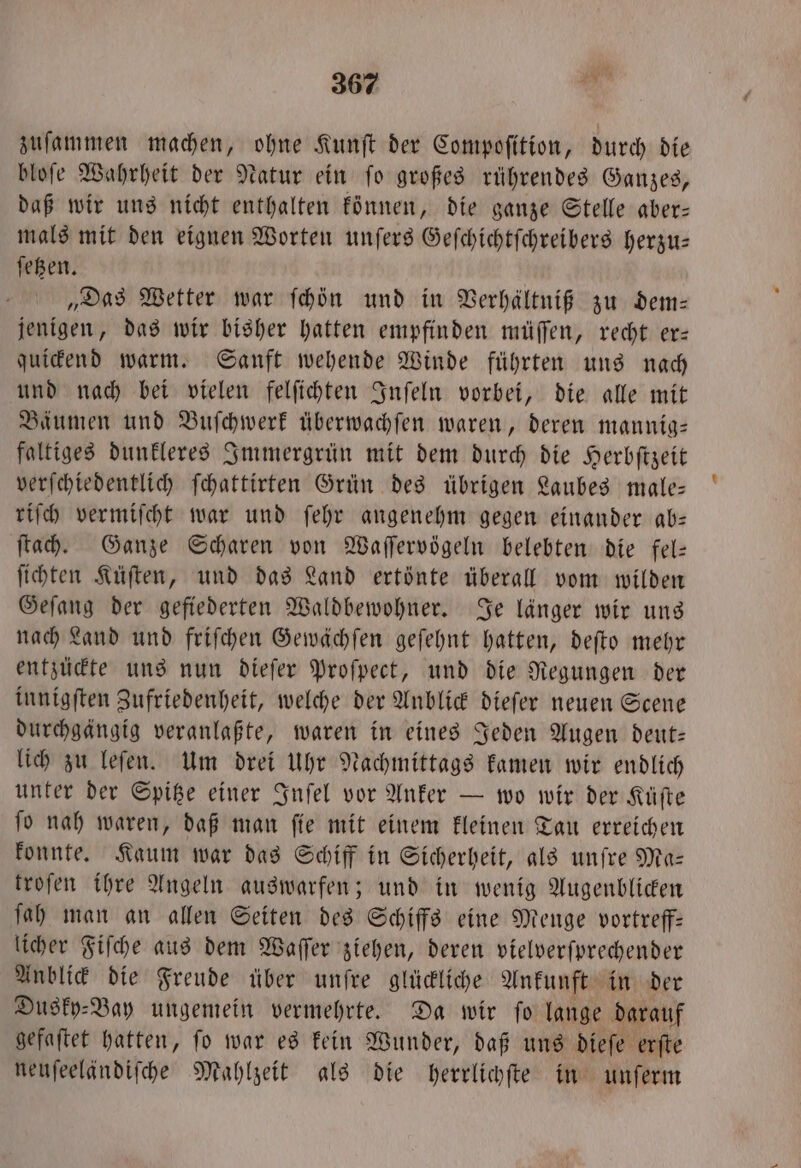 zuſammen machen, ohne Kunft der Compoſition, durch die bloſe Wahrheit der Natur ein ſo großes rührendes Ganzes, daß wir uns nicht enthalten können, die ganze Stelle aber— mals mit den eignen Worten unſers Geſchichtſchreibers herzu— ſetzen. „Das Wetter war ſchön und in Verhältniß zu dem— jenigen, das wir bisher hatten empfinden müſſen, recht er— quickend warm. Sanft wehende Winde führten uns nach und nach bei vielen felſichten Inſeln vorbei, die alle mit Bäumen und Buſchwerk überwachſen waren, deren mannig— faltiges dunkleres Immergrün mit dem durch die Herbſtzeit verſchiedentlich ſchattirten Grün des übrigen Laubes male— riſch vermiſcht war und ſehr angenehm gegen einander ab— ſtach. Ganze Scharen von Waſſervögeln belebten die fel— ſichten Küſten, und das Land ertönte überall vom wilden Geſang der gefiederten Waldbewohner. Je länger wir uns nach Land und friſchen Gewächſen geſehnt hatten, deſto mehr entzückte uns nun dieſer Proſpect, und die Regungen der innigſten Zufriedenheit, welche der Anblick dieſer neuen Scene durchgängig veranlaßte, waren in eines Jeden Augen deut— lich zu leſen. Um drei Uhr Nachmittags kamen wir endlich unter der Spitze einer Inſel vor Anker — wo wir der Küſte ſo nah waren, daß man ſie mit einem kleinen Tau erreichen konnte. Kaum war das Schiff in Sicherheit, als unſre Ma— troſen ihre Angeln auswarfen; und in wenig Augenblicken ſah man an allen Seiten des Schiffs eine Menge vortreff— licher Fiſche aus dem Waſſer ziehen, deren vielverſprechender Anblick die Freude über unſre glückliche Ankunft in der Dusky⸗Bay ungemein vermehrte. Da wir ſo lange darauf gefaſtet hatten, ſo war es kein Wunder, daß uns dieſe erſte neuſeeländiſche Mahlzeit als die herrlichſte in unſerm