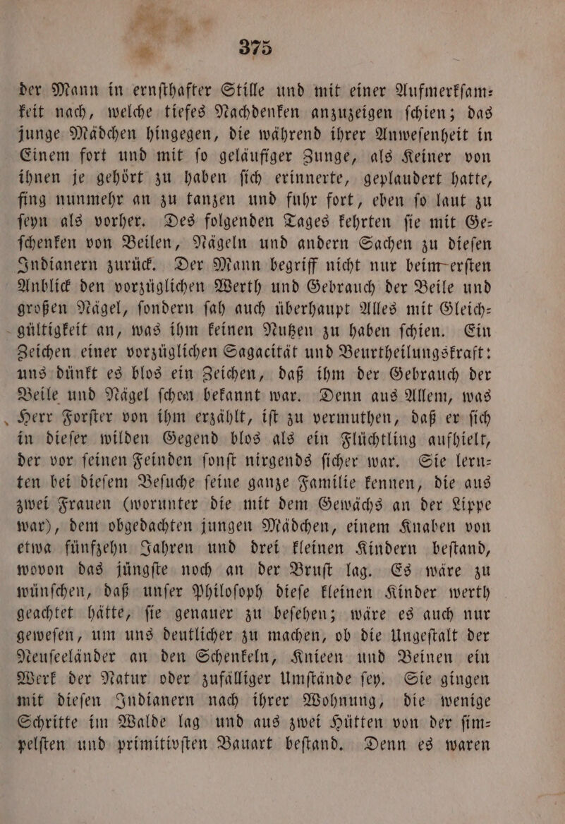 der Mann in ernſthafter Stille und mit einer Aufmerkſam— keit nach, welche tiefes Nachdenken anzuzeigen ſchien; das junge Mädchen hingegen, die während ihrer Anweſenheit in Einem fort und mit ſo geläufiger Zunge, als Keiner von ihnen je gehört zu haben ſich erinnerte, geplaudert hatte, fing nunmehr an zu tanzen und fuhr fort, eben ſo laut zu ſeyn als vorher. Des folgenden Tages kehrten ſie mit Ge— ſchenken von Beilen, Nägeln und andern Sachen zu dieſen Anblick den vorzüglichen Werth und Gebrauch der Beile und großen Nägel, ſondern ſah auch überhaupt Alles mit Gleich— * Zeichen einer vorzüglichen Sagacität und Beurtheilungskraft: uns dünkt es blos ein Zeichen, daß ihm der Gebrauch der Beile und Nägel ſchen bekannt war. Denn aus Allem, was Herr Forſter von ihm erzählt, iſt zu vermuthen, daß er ſich in dieſer wilden Gegend blos als ein Flüchtling aufhielt, der vor ſeinen Feinden ſonſt nirgends ſicher war. Sie lern— ten bei dieſem Beſuche ſeine ganze Familie kennen, die aus zwei Frauen (worunter die mit dem Gewächs an der Lippe war), dem obgedachten jungen Mädchen, einem Knaben von etwa fünfzehn Jahren und drei kleinen Kindern beſtand, wovon das jüngfte noch an der Bruſt lag. Es wäre zu wünſchen, daß unſer Philoſoph dieſe kleinen Kinder werth geachtet hätte, ſie genauer zu beſehen; wäre es auch nur geweſen, um uns deutlicher zu machen, ob die Ungeſtalt der teufeelander an den Schenkeln, Knieen und Beinen ein Werk der Natur oder zufälliger Umſtände ſey. Sie gingen mit dieſen Indianern nach ihrer Wohnung, die wenige Schritte im Walde lag und aus zwei Hütten von der ſim— pelſten und primitivſten Bauart beſtand. Denn es waren