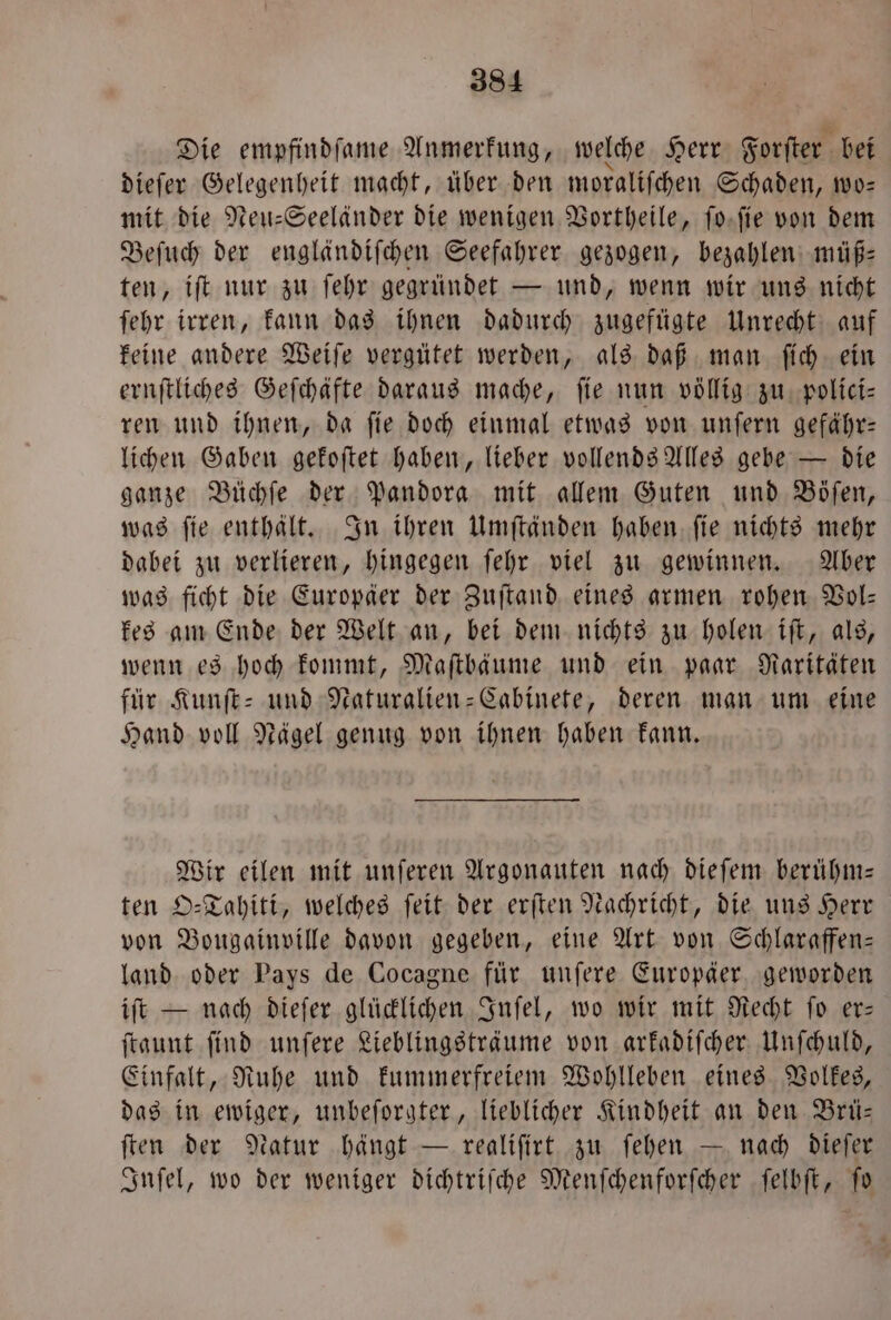 Die empfindſame Anmerkung, welche Herr Forſter bei dieſer Gelegenheit macht, über. den moraliſchen Schaden, wo— mit die Neu-Seeländer die wenigen Vortheile, ſo ſie von dem Beſuch der engländiſchen Seefahrer gezogen, bezahlen müß— ten, iſt nur zu ſehr gegründet — und, wenn wir uns nicht ſehr irren, kann das ihnen dadurch zugefügte Unrecht auf keine andere Weiſe vergütet werden, als daß man ſich ein ernſtliches Geſchäfte daraus mache, fie nun völlig zu polici— ren und ihnen, da ſie doch einmal etwas von unſern gefähr— lichen Gaben gekoſtet haben, lieber vollends Alles gebe — die ganze Büchſe der Pandora mit allem Guten und Böſen, was ſie enthält. In ihren Umſtänden haben ſie nichts mehr dabei zu verlieren, hingegen ſehr viel zu gewinnen. Aber was ficht die Europäer der Zuſtand eines armen rohen Vol— kes am Ende der Welt an, bei dem nichts zu holen iſt, als, wenn es hoch kommt, Maſtbäume und ein paar Raritäten für Kunſt- und Naturalien-Cabinete, deren man um eine Hand voll Nägel genug von ihnen haben kann. Wir eilen mit unſeren Argonauten nach dieſem berühm— ten O-Tahiti, welches ſeit der erſten Nachricht, die uns Herr von Bougainville davon gegeben, eine Art von Schlaraffen— land oder Pays de Cocagne für unſere Europäer geworden iſt — nach dieſer glücklichen Inſel, wo wir mit Recht ſo er— ſtaunt ſind unſere Lieblingsträume von arkadiſcher Unſchuld, Einfalt, Ruhe und kummerfreiem Wohlleben eines Volkes, das in ewiger, unbeſorgter, lieblicher Kindheit an den Brü— ſten der Natur hängt — realiſirt zu ſehen — nach dieſer Inſel, wo der weniger dichtriſche Menſchenforſcher ſelbſt, To